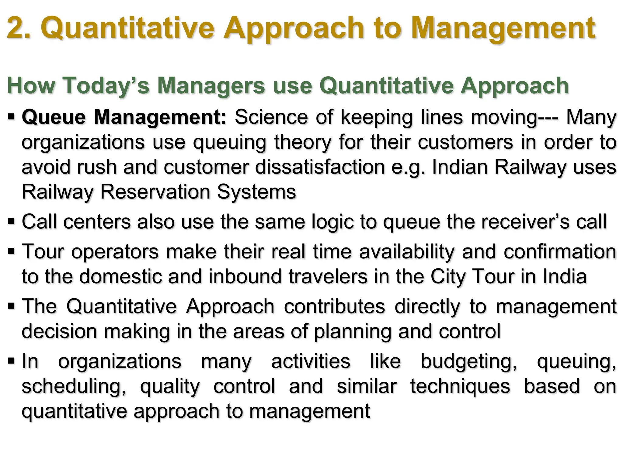 2. Quantitative Approach to Management
How Today’s Managers use Quantitative Approach
 Queue Management: Science of keeping lines moving--- Many
organizations use queuing theory for their customers in order to
avoid rush and customer dissatisfaction e.g. Indian Railway uses
Railway Reservation Systems
 Call centers also use the same logic to queue the receiver’s call
 Tour operators make their real time availability and confirmation
to the domestic and inbound travelers in the City Tour in India
 The Quantitative Approach contributes directly to management
decision making in the areas of planning and control
 In organizations many activities like budgeting, queuing,
scheduling, quality control and similar techniques based on
quantitative approach to management
 