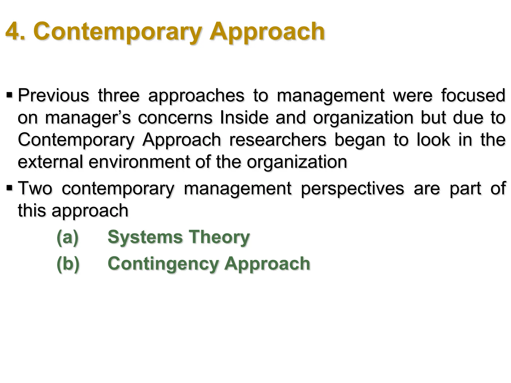 4. Contemporary Approach
 Previous three approaches to management were focused
on manager’s concerns Inside and organization but due to
Contemporary Approach researchers began to look in the
external environment of the organization
 Two contemporary management perspectives are part of
this approach
(a) Systems Theory
(b) Contingency Approach
 