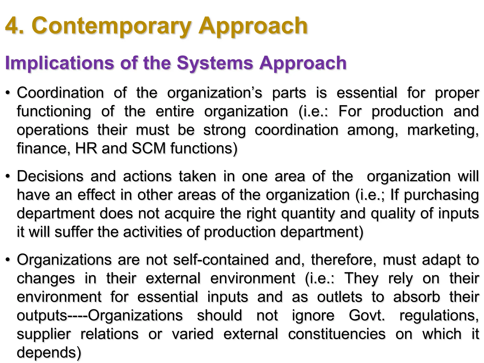 4. Contemporary Approach
Implications of the Systems Approach
• Coordination of the organization’s parts is essential for proper
functioning of the entire organization (i.e.: For production and
operations their must be strong coordination among, marketing,
finance, HR and SCM functions)
• Decisions and actions taken in one area of the organization will
have an effect in other areas of the organization (i.e.; If purchasing
department does not acquire the right quantity and quality of inputs
it will suffer the activities of production department)
• Organizations are not self-contained and, therefore, must adapt to
changes in their external environment (i.e.: They rely on their
environment for essential inputs and as outlets to absorb their
outputs----Organizations should not ignore Govt. regulations,
supplier relations or varied external constituencies on which it
depends)
 