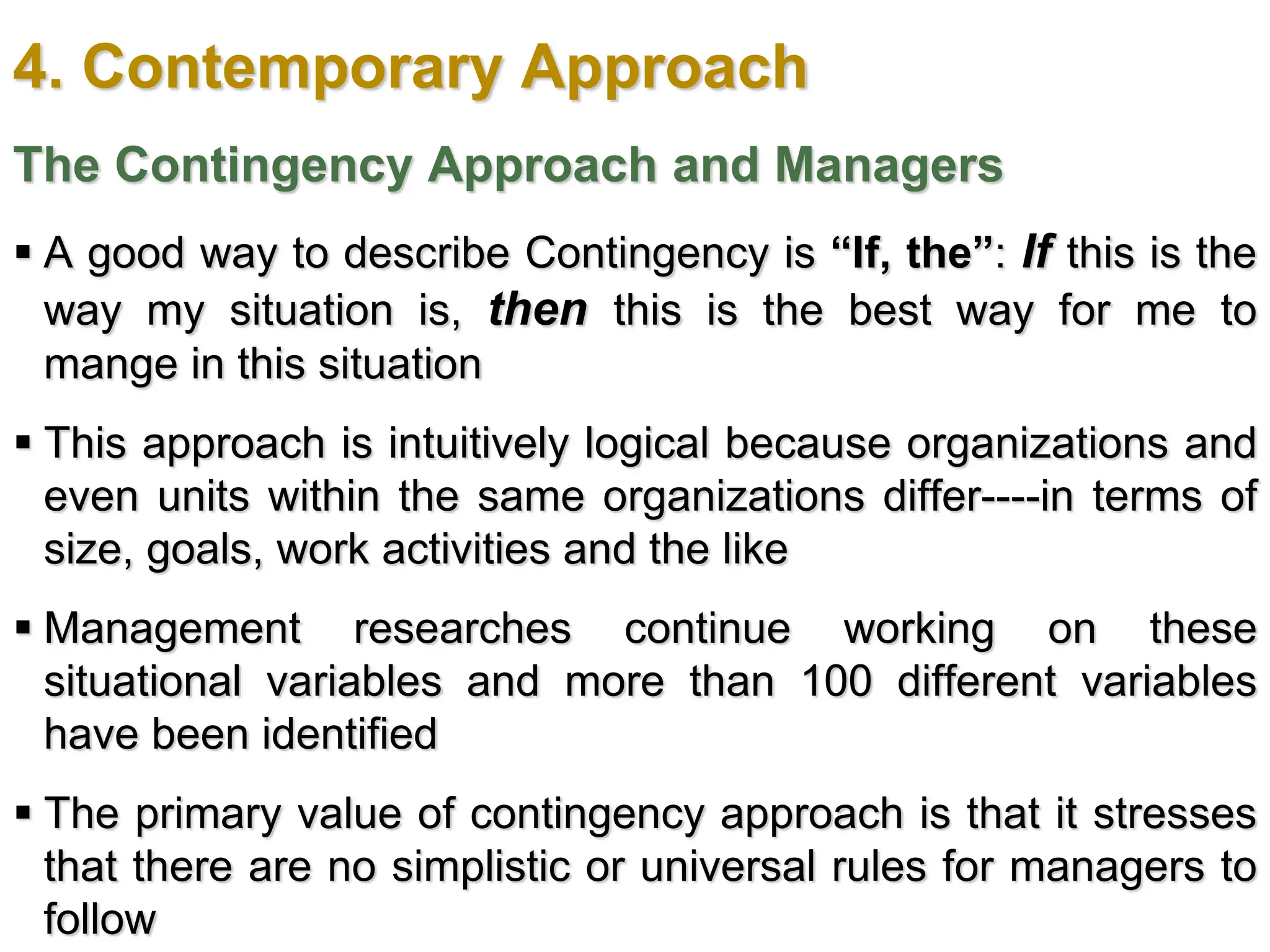 4. Contemporary Approach
The Contingency Approach and Managers
 A good way to describe Contingency is “If, the”: If this is the
way my situation is, then this is the best way for me to
mange in this situation
 This approach is intuitively logical because organizations and
even units within the same organizations differ----in terms of
size, goals, work activities and the like
 Management researches continue working on these
situational variables and more than 100 different variables
have been identified
 The primary value of contingency approach is that it stresses
that there are no simplistic or universal rules for managers to
follow
 