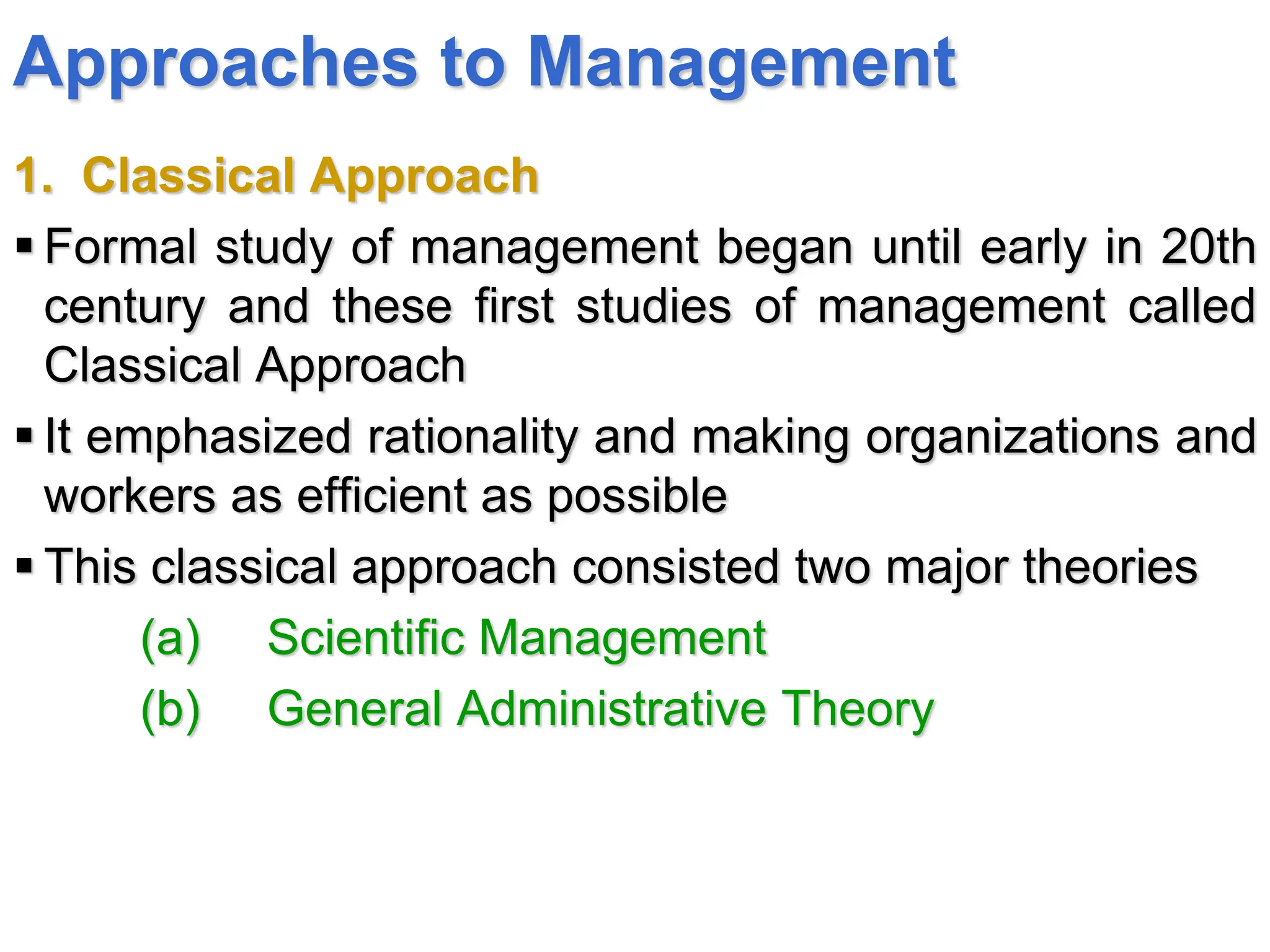 Approaches to Management
1. Classical Approach
 Formal study of management began until early in 20th
century and these first studies of management called
Classical Approach
 It emphasized rationality and making organizations and
workers as efficient as possible
 This classical approach consisted two major theories
(a) Scientific Management
(b) General Administrative Theory
 