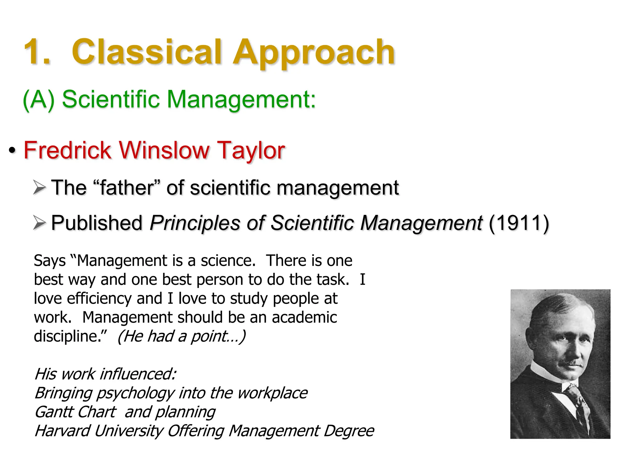 1. Classical Approach
• Fredrick Winslow Taylor
The “father” of scientific management
Published Principles of Scientific Management (1911)
Says “Management is a science. There is one
best way and one best person to do the task. I
love efficiency and I love to study people at
work. Management should be an academic
discipline.” (He had a point…)
His work influenced:
Bringing psychology into the workplace
Gantt Chart and planning
Harvard University Offering Management Degree
(A) Scientific Management:
 
