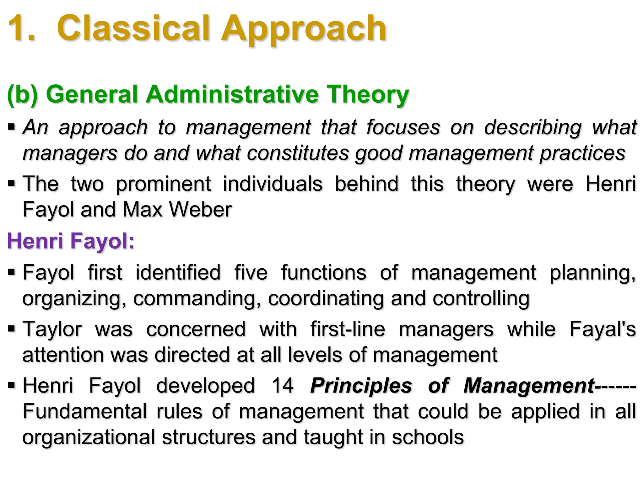 1. Classical Approach
(b) General Administrative Theory
 An approach to management that focuses on describing what
managers do and what constitutes good management practices
 The two prominent individuals behind this theory were Henri
Fayol and Max Weber
Henri Fayol:
 Fayol first identified five functions of management planning,
organizing, commanding, coordinating and controlling
 Taylor was concerned with first-line managers while Fayal's
attention was directed at all levels of management
 Henri Fayol developed 14 Principles of Management------
Fundamental rules of management that could be applied in all
organizational structures and taught in schools
 