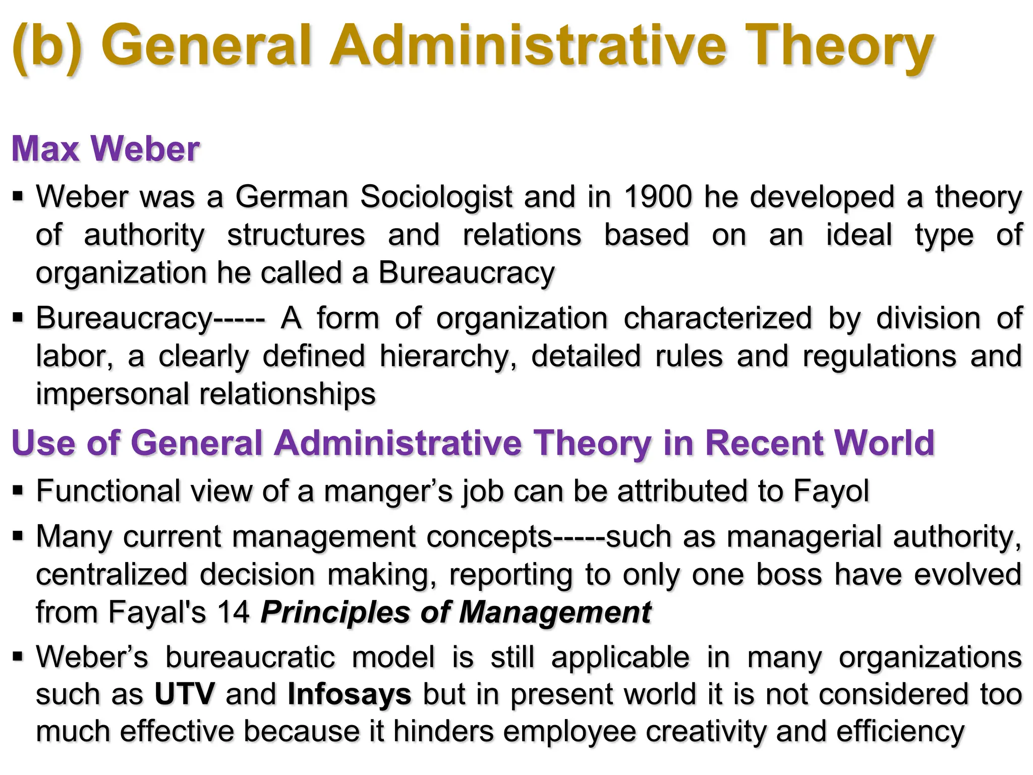 (b) General Administrative Theory
Max Weber
 Weber was a German Sociologist and in 1900 he developed a theory
of authority structures and relations based on an ideal type of
organization he called a Bureaucracy
 Bureaucracy----- A form of organization characterized by division of
labor, a clearly defined hierarchy, detailed rules and regulations and
impersonal relationships
Use of General Administrative Theory in Recent World
 Functional view of a manger’s job can be attributed to Fayol
 Many current management concepts-----such as managerial authority,
centralized decision making, reporting to only one boss have evolved
from Fayal's 14 Principles of Management
 Weber’s bureaucratic model is still applicable in many organizations
such as UTV and Infosays but in present world it is not considered too
much effective because it hinders employee creativity and efficiency
 