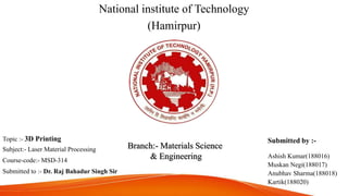 National institute of Technology
(Hamirpur)
Topic :- 3D Printing
Subject:- Laser Material Processing
Course-code:- MSD-314
Submitted to :- Dr. Raj Bahadur Singh Sir
Submitted by :-
Ashish Kumar(188016)
Muskan Negi(188017)
Anubhav Sharma(188018)
Kartik(188020)
Branch:- Materials Science
& Engineering
 