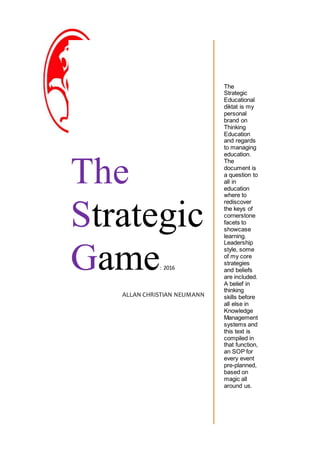 ool Governace
The
Strategic
Game: 2016
ALLAN CHRISTIAN NEUMANN
The
Strategic
Educational
diktat is my
personal
brand on
Thinking
Education
and regards
to managing
education.
The
document is
a question to
all in
education
where to
rediscover
the keys of
cornerstone
facets to
showcase
learning.
Leadership
style, some
of my core
strategies
and beliefs
are included.
A belief in
thinking
skills before
all else in
Knowledge
Management
systems and
this text is
compiled in
that function,
an SOP for
every event
pre-planned,
based on
magic all
around us.
 