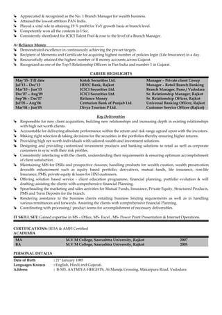  Appreciated & recognized as the No. 1 Branch Manager for wealth business.
 Attained the lowest attrition PAN India.
 Played a vital role in attaining 19 % profit for YoY growth basis at branch level.
 Competently won all the contests in I Sec.
 Consistently shortlisted for ICICI Talent Pool & rose to the level of a Branch Manager.
At Reliance Money
 Demonstrated excellence in continuously achieving the pre-set targets.
 Recipient of Memento and Certificate for acquiring highest number of policies login (Life Insurance) in a day.
 Resourcefully attained the highest number of R money accounts across Gujarat.
 Recognized as one of the Top 5 Relationship Officers in Pan India and number 1 in Gujarat.
CAREER HIGHLIGHTS
May’15- Till date
Jul’13 – Dec’13
Kotak Securities Ltd.
HDFC Bank, Rajkot
Manager – Private client Group
Manager – Retail Branch Banking
Mar’10 – Jun’13 ICICI Securities Ltd. Branch Manager, Pune / Vadodara
Dec’07 – Aug’09 ICICI Securities Ltd. Sr. Relationship Manager, Rajkot
Sep’06 – Dec’07 Reliance Money Sr. Relationship Officer, Rajkot
Jul’05 – Aug’06 Centurion Bank of Punjab Ltd. Universal Banking Officer, Rajkot
Mar’04 – Jun’05 Divya Tourism P Ltd. Customer Service Officer (Rajkot)
Key Deliverables
 Responsible for new client acquisition, building new relationships and increasing depth in existing relationships
with high net worth clients.
 Accountable for delivering absolute performance within the return and risk range agreed upon with the investors.
 Making right selection & taking decisions for the securities in the portfolios thereby ensuring higher returns.
 Providing high net worth individuals with tailored wealth and investment solutions.
 Designing and providing customized investment products and banking solutions to retail as well as corporate
customers in sync with their risk profiles.
 Consistently interfacing with the clients, understanding their requirements & ensuring optimum accomplishment
of client satisfaction.
 Maintaining MIS for DSRs and prospective closures; handling products for wealth creation, wealth preservation
&wealth enhancement such as equity based portfolio, derivatives, mutual funds, life insurance, non-life
Insurance, PMS, private equity & loans for HNI customers.
 Offering solution based service - client education programme, financial planning, portfolio evolution & will
drafting; assisting the clients with comprehensive financial Planning.
 Spearheading the marketing and sales activities for Mutual Funds, Insurance, Private Equity, Structured Products,
PMS and Term Deposits for the branch.
 Rendering assistance to the business clients entailing business lending requirements as well as in handling
various remittances and forwards. Assisting the clients with comprehensive financial Planning.
 Coordinating with processing/ product teams for accomplishment of necessary deliverables.
IT SKILL SET: Gained expertise in MS – Office, MS- Excel , MS- Power Point Presentation & Internet Operations.
CERTIFICATIONS: IRDA & AMFI Certified
ACADEMIA
MA M.V.M College, Saurashtra University, Rajkot 2007
BA M.V.M College, Saurashtra University, Rajkot 2005
PERSONAL DETAILS
Date of Birth : 21st
January 1985
Languages Known : English, Hindi and Gujarati.
Address : B-503, AATMIYA HEIGHTS, At Maneja Crossing, Makarpura Road, Vadodara
 