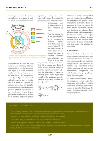 cigüeñal que da lugar a un volu-
men en la cámara de combustión
que hace que las propiedades ter-
modinámicas sean
las obtenidas con la
masa contenida de
gases.
Para la evaluación
de los gases residua-
les se considera la
siguiente suposi-
ción: Conocidos los
puntos 1, 2, 3, 4 y 5
del ciclo, desde el
punto cinco se ex-
panden los gases a
volumen constante
hasta el punto 1 de
forma ideal (sin salir
ninguna masa de gases del cilin-
dro). Si se supone que desde el
punto 1 hasta el final F, existe un
escape a presión constante, y ade-
más es adiabático, la ecuación
anterior queda como sigue, tras
considerar las relaciones termodi-
námicas asociadas y ecuación de
gases perfectos:
Para que se cumpla esta igualdad
con las condiciones establecidas,
la temperatura del punto 1 debe
mantenerse constante. Esto se
consigue a costa de reducir la
masa interior del cilindro confor-
me disminuye su volumen. Para
el volumen de la cámara de com-
bustión en el PMS y su propia
temperatura, se obtiene la masa
retenida final. La relación entre
este valor y la masa considerada
fija dará lugar a la fracción de
residuales.
Conclusiones
El estudio de los ciclos termodi-
námicos en motores presenta una
dificultad creciente conforme se
van disminuyendo las hipótesis
simplificativas. Los modelos de
cálculo que consideran como
fluido operante el aire como
combustible comprenden un
cálculo diferencial que puede re-
sultar muy complejo.
El procedimiento descrito permi-
te comprobar como varían los
resultados intermedios y totales
conforme modifica parámetros
como la fracción de entrega de
calor a volumen constante o frac-
ción de residuales.
forma que antes con el exponen-
te adiabático, pero ahora se reali-
za con el calor específico a volu-
men constante cv entre los pun-
tos 2 y 3. El aporte de calor del
combustible a presión constante
será igual a un calor específico
medio a presión constante cp por
el incremento de temperaturas
entre 3 y 4. Aquí hay una dificul-
tad adicional, ya que es preciso
buscar el valor del volumen del
cilindro en donde se cumplen
estas condiciones, por lo que des-
pués de tener un valor estable de
cp y por lo tanto el resto de pro-
piedades termodinámicas, se bus-
ca un valor del ángulo de giro del
11Nº12. Abri l de 2016
REFERENCIAS Y BIBLIOGRAFÍA:
- Cruz Peragón, Fernando, 2005, Análisis de metodologías de optimización inteligentes para la determinación de la
presión en cámara de combustión en motores alternativos de combustión interna.
- Heywood J.B., 1988, Internal Combustion Engines Fundamentals, McGraw-Hill
- Muñoz, M. y Payri, F., 1990, Motores de Combustión Interna Alternativos.
- Apuntes de la asignatura Máquinas Térmicas, E.P.S. de Jaén, Universidad de Jaén.
- Titos López, Álvaro. 2015, Trabajo dirigido Análisis del ciclo de aire-combustible en motores alternativos, Máquinas
térmicas, E.P.S. de Jaén, Universidad de Jaén.
Imagen 6. Ciclo real de un motor de 4 tiempos en función del ángulo de
giro del eje cigüeñal. Galería de imágenes del departamento de Máquinas
Térmicas de la UJA
 
