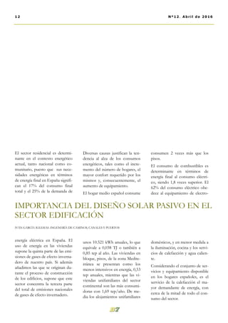 Diversas causas justifican la ten-
dencia al alza de los consumos
energéticos, tales como el incre-
mento del número de hogares, el
mayor confort requerido por los
mismos y, consecuentemente, el
aumento de equipamiento.
El hogar medio español consume
unos 10.521 kWh anuales, lo que
equivale a 0,038 TJ o también a
0,85 tep al año. Las viviendas en
bloque, pisos, de la zona Medite-
rránea se presentan como los
menos intensivos en energía, 0,53
tep anuales, mientras que las vi-
viendas unifamiliares del sector
continental son las más consumi-
doras con 1,69 tep/año. De me-
dia los alojamientos unifamiliares
consumen 2 veces más que los
pisos.
El consumo de combustibles es
determinante en términos de
energía final al consumo eléctri-
co, siendo 1,8 veces superior. El
62% del consumo eléctrico obe-
dece al equipamiento de electro-
domésticos, y en menor medida a
la iluminación, cocina y los servi-
cios de calefacción y agua calien-
te.
Considerando el conjunto de ser-
vicios y equipamiento disponible
en los hogares españoles, es el
servicio de la calefacción el ma-
yor demandante de energía, con
cerca de la mitad de todo el con-
sumo del sector.
El sector residencial es determi-
nante en el contexto energético
actual, tanto nacional como co-
munitario, puesto que sus nece-
sidades energéticas en términos
de energía final en España signifi-
can el 17% del consumo final
total y el 25% de la demanda de
energía eléctrica en España. El
uso de energía en las viviendas
supone la quinta parte de las emi-
siones de gases de efecto inverna-
dero de nuestro país. Si además
añadimos las que se originan du-
rante el proceso de construcción
de los edificios, supone que este
sector concentra la tercera parte
del total de emisiones nacionales
de gases de efecto invernadero.
12 Nº12. Abril de 2016
IMPORTANCIA DEL DISEÑO SOLAR PASIVO EN EL
SECTOR EDIFICACIÓN
IVÁN GARCÍA IGLESIAS. INGENERÍA DE CAMINOS, CANALES Y PUERTOS
 