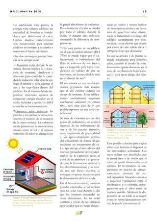 la pared absorbente de radiación.
Posteriormente el calor se irradia
por todo el edificio durante la
noche o durante días nubosos,
atenuando la diferencia de tem-
peraturas.
“Una casa pasiva es un edificio
en el que el confort térmico (ISO
7730) se puede lograr por el ca-
lentamiento o enfriamiento del
flujo de volumen de aire fresco,
que es requerido para lograr con-
diciones de calidad de aire en
interiores, sin la necesidad de más
recirculación de aire”.
El aire interior en una casa biocli-
mática permanece más caliente
que el aire exterior durante los
meses de invierno. Estas edifica-
ciones normalmente requieren
calefacción adicional en climas
fríos, pero muy lejos de lo que
podría esperarse en una casa con-
vencional.
Se trata de viviendas con un alto
grado de aislamiento, un control
riguroso de las infiltraciones de
aire y de los puentes térmicos,
unas carpinterías de gran calidad
y un aprovechamiento óptimo
del soleamiento de forma tal que
mediante un recuperador de ca-
lor, que recoge el aire caliente del
interior (procedente de la combi-
nación de la captación solar, el
calor de las personas y el genera-
do por la iluminación artificial y
los electrodomésticos) y lo mez-
cla con aire fresco exterior, se
consigue el aporte necesario para
la climatización de la vivienda.
En el hemisferio norte, ventanas
grandes orientadas al sur reciben
más luz solar total durante el día
que las ventanas orientadas en
otras direcciones. La luz solar
entrante a través de las ventanas
aporta calor que es luego almace-
nado en suelos y muros hechos
de hormigón o piedra o en depó-
sitos de agua. Este calor almace-
nado es transmitido a lo largo del
edificio naturalmente por con-
vección, la circulación que ocurre
por causa del aire cálido eleva y
refrigera el aire que desciende.
El uso de árboles y de plantas se
puede seleccionar para absorber
calor, creando el estado de som-
breamiento (particularmente en el
caso de las plantas de hojas cadu-
cas) y para crear abrigo del vien-
to.
Una posible solución para captar
calor en el interior es disponer de
un invernadero acristalado. Los
rayos solares son absorbidos por
la pared trasera de modo que el
calor, se queda almacenado en el
edificio. El invernadero es sim-
plemente un sistema de almace-
namiento térmico de pa-
red expandida. Situando ventanas
o pequeños ventiladores entre el
invernadero y la vivienda, conse-
guiremos que el calor entre de
manera sencilla. Mediante la dis-
posición de un toldo se consigue
evitar un sobrecalentamiento esti-
val. Se puede automatizar el
En calefacción solar pasiva, la
energía solar calienta edificios sin
necesidad de bombas o ventila-
dores que distribuyan el calor.
Ciertos diseños característicos
son incorporados para calentar
edificios en invierno y ayudarles a
mantener el fresco en verano.
Hay dos estrategias pasivas bási-
cas de la energía solar:
1. Ganancia solar directa: la ga-
nancia directa implica la coloca-
ción de ventanas, claraboyas y
aberturas para controlar la canti-
dad de radiación solar directa que
llega al interior y para calentar el
aire y las superficies dentro del
edificio. En el interior deben dis-
ponerse materiales capaces de
almacenar energía situados en el
suelo, fachadas y techo. Es difícil
controlar su funcionamiento.
2.Ganancia solar indirecta: las
paredes y los techos de almacena-
miento en función de la situación
de la masa térmica. La radiación
incide primero en la masa térmica
situada entre el sol y el espacio
habitable. El calor se almacena en
15Nº12. Abri l de 2016
Imagen 1. Energía solar térmica. Aprovecha-
miento directo de la energía solar para disponer
de agua caliente sanitaria y calefacción en vivien-
das. [www.renov-arte.es]
Imagen 2. Vegetación de hoja caduca permite
el soleamiento de los huecos de la vivienda en
invierno y lo dificulta en verano.
[www.construction21.org]
 