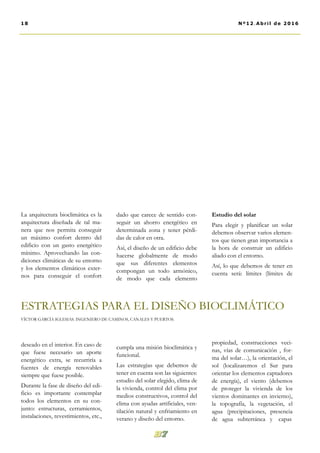 dado que carece de sentido con-
seguir un ahorro energético en
determinada zona y tener pérdi-
das de calor en otra.
Así, el diseño de un edificio debe
hacerse globalmente de modo
que sus diferentes elementos
compongan un todo armónico,
de modo que cada elemento
cumpla una misión bioclimática y
funcional.
Las estrategias que debemos de
tener en cuenta son las siguientes:
estudio del solar elegido, clima de
la vivienda, control del clima por
medios constructivos, control del
clima con ayudas artificiales, ven-
tilación natural y enfriamiento en
verano y diseño del entorno.
Estudio del solar
Para elegir y planificar un solar
debemos observar varios elemen-
tos que tienen gran importancia a
la hora de construir un edificio
aliado con el entorno.
Así, lo que debemos de tener en
cuenta será: límites (límites de
propiedad, construcciones veci-
nas, vías de comunicación , for-
ma del solar…), la orientación, el
sol (localizaremos el Sur para
orientar los elementos captadores
de energía), el viento (debemos
de proteger la vivienda de los
vientos dominantes en invierno),
la topografía, la vegetación, el
agua (precipitaciones, presencia
de agua subterránea y capas
La arquitectura bioclimática es la
arquitectura diseñada de tal ma-
nera que nos permita conseguir
un máximo confort dentro del
edificio con un gasto energético
mínimo. Aprovechando las con-
diciones climáticas de su entorno
y los elementos climáticos exter-
nos para conseguir el confort
deseado en el interior. En caso de
que fuese necesario un aporte
energético extra, se recurriría a
fuentes de energía renovables
siempre que fuese posible.
Durante la fase de diseño del edi-
ficio es importante contemplar
todos los elementos en su con-
junto: estructuras, cerramientos,
instalaciones, revestimientos, etc.,
18 Nº12.Abril de 2016
ESTRATEGIAS PARA EL DISEÑO BIOCLIMÁTICO
VÍCTOR GARCÍA IGLESIAS. INGENIERO DE CAMINOS, CANALES Y PUERTOS.
 