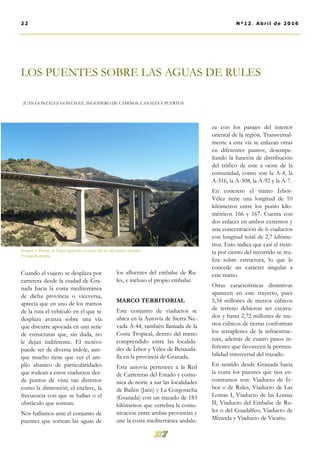 LOS PUENTES SOBRE LAS AGUAS DE RULES
JUAN GONZÁLEZ GONZÁLEZ. INGENIERO DE CAMINOS, CANALES Y PUERTOS.
los afluentes del embalse de Ru-
les, e incluso el propio embalse.
MARCO TERRITORIAL
Este conjunto de viaductos se
ubica en la Autovía de Sierra Ne-
vada A-44, también llamada de la
Costa Tropical, dentro del tramo
comprendido entre las localida-
des de Ízbor y Vélez de Benauda-
lla en la provincia de Granada.
Esta autovía pertenece a la Red
de Carreteras del Estado y comu-
nica de norte a sur las localidades
de Bailén (Jaén) y La Gorgoracha
(Granada) con un trazado de 183
kilómetros que vertebra la comu-
nicación entre ambas provincias y
une la costa mediterránea andalu-
za con los parajes del interior
oriental de la región. Transversal-
mente a esta vía se enlazan otras
en diferentes puntos, desempe-
ñando la función de distribución
del tráfico de este a oeste de la
comunidad, como son la A-4, la
A-316, la A-308, la A-92 y la A-7.
En concreto el tramo Ízbor-
Vélez tiene una longitud de 10
kilómetros entre los punto kilo-
métricos 166 y 167. Cuenta con
dos enlaces en ambos extremos y
una concentración de 6 viaductos
con longitud total de 2,7 kilóme-
tros. Esto indica que casi el trein-
ta por ciento del recorrido se rea-
liza sobre estructura, lo que le
concede un carácter singular a
este tramo.
Otras características distintivas
aparecen en este trayecto, pues
5,34 millones de metros cúbicos
de terreno debieron ser excava-
dos y hasta 2,72 millones de me-
tros cúbicos de tierras conforman
los terraplenes de la infraestruc-
tura, además de cuatro pasos in-
feriores que favorecen la permea-
bilidad transversal del trazado.
En sentido desde Granada hacia
la costa los puentes que nos en-
contramos son: Viaducto de Íz-
bor o de Rules, Viaducto de Las
Lomas I, Viaducto de las Lomas
II, Viaducto del Embalse de Ru-
les o del Guadalfeo, Viaducto de
Miranda y Viaducto de Vicario.
Cuando el viajero se desplaza por
carretera desde la ciudad de Gra-
nada hacia la costa mediterránea
de dicha provincia o viceversa,
aprecia que en uno de los tramos
de la ruta el vehículo en el que se
desplaza avanza sobre una vía
que discurre apoyada en una serie
de estructuras que, sin duda, no
le dejan indiferente. El motivo
puede ser de diversa índole, aun-
que mucho tiene que ver el am-
plio abanico de particularidades
que rodean a estos viaductos des-
de puntos de vista tan distintos
como la dimensión, el enclave, la
frecuencia con que se hallan o el
obstáculo que sortean.
Nos hallamos ante el conjunto de
puentes que sortean las aguas de
22 Nº12. Abril de 2016
Imagen 1. Puente de Ízbor siguiendo el cauce del río del mismo nombre.
Fotografía propia.
 