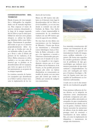 ductos de Las Lomas.
Menos de 500 metros más ade-
lante en el itinerario tiene lugar la
desembocadura del río Ízbor en
el río Guadalfeo, y es en este área
donde se extiende una cola del
Embalse de Rules. Este hecho
vuelve a hacer imprescindible la
construcción de un asombroso
viaducto de casi 600 metros que
cruza las aguas de este embalse.
No muy lejos de éste último nos
encontramos con los barrancos
de Miranda y Vicario que llevan
sus intermitentes y torrenciales
cursos hidrológicos hasta el Em-
balse de Rules volviendo a obli-
gar a los ingenieros a recurrir a
soluciones estructurales para pro-
seguir con el trazado de la auto-
vía. La orografía es tan exagera-
damente sinuosa que en el caso
del último de los barrancos, el de
Vicario, no fue posible proyectar
ninguna pila sobre sus laderas
diseñándose en consecuencia un
modelo de puente con una única
gran pila central que resalta su
esbeltez por encima de cualquier
otra característica.
Los materiales constituyentes del
terreno son formaciones de cali-
zas y dolomías en general con
intercalaciones locales de margas,
yesos, arcillitas, mármoles o es-
quistos. De forma más específica
los estudios geotécnicos advirtie-
ron de problemas de tipo geo-
morfológico que incluyen movi-
mientos potenciales de tipo desli-
zamiento o desprendimiento. La
zona está catalogada por tanto
por el Instituto Geológico y Mi-
nero de España como área sus-
ceptible de hundimientos en for-
maciones carbonatadas.
A todo esto se une la alta sismici-
dad de esta localización geográfi-
ca.
Estas premisas influyeron de for-
ma decisiva en la adopción de
soluciones como cimentaciones
profundas compuestas por pilo-
tes de gran calibre arriostrados en
encepados de gran consideración
o sostenimiento de taludes con el
uso de gunita y bulones. Incluso
fueron necesarias las ejecuciones
de rellenos al pie de taludes para
proteger éstos de erosiones o
movimientos de tierra indesea-
bles, así como la implantación de
disipadores y transmisores de
energía ante terremotos.
CONDICIONANTES DEL
TERRENO
Desde el punto de vista topográ-
fico e hidrográfico las singulari-
dades son de marcada importan-
cia. Para empezar el tramo de
autovía comienza discurriendo a
lo largo de la margen izquierda
del río Ízbor ya que la única posi-
bilidad de atravesar estos parajes
abruptos es utilizar las laderas
que delimitan dicho curso hidro-
lógico. Precisamente la peculiari-
dad reside en que no se atraviesa
perpendicularmente dicho río,
sino que se bordea por una de
sus inclinadas orillas, lo que obli-
ga a llevar a cabo el diseño del
primero de los viaductos, el de
Ízbor. Dicha estructura se utiliza
también a su vez para salvar el
desnivel que se produce en la
desembocadura del río Lanjarón,
que vierte sus aguas en el río Íz-
bor precisamente en un punto de
su margen izquierda.
La continua sucesión de barran-
cos escarpados que desembocan
en el Ízbor vuelven a hacer nece-
saria la implantación de los via-
Imagen 3. Puentes de Las Lomas I, en primer
plano, y de Las Lomas II, al fondo a la derecha,
salvando laderas inestables y escarpadas.
Fotografía propia.
Imagen 2. Localización de los viaductos en el tramo entre Ízbor y Vélez en la A-44.
23Nº12. Abri l de 2016
 