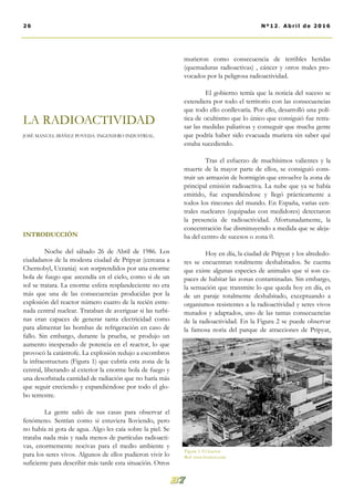 INTRODUCCIÓN
Noche del sábado 26 de Abril de 1986. Los
ciudadanos de la modesta ciudad de Pripyat (cercana a
Chernobyl, Ucrania) son sorprendidos por una enorme
bola de fuego que ascendía en el cielo, como si de un
sol se tratara. La enorme esfera resplandeciente no era
más que una de las consecuencias producidas por la
explosión del reactor número cuatro de la recién estre-
nada central nuclear. Trataban de averiguar si las turbi-
nas eran capaces de generar tanta electricidad como
para alimentar las bombas de refrigeración en caso de
fallo. Sin embargo, durante la prueba, se produjo un
aumento inesperado de potencia en el reactor, lo que
provocó la catástrofe. La explosión redujo a escombros
la infraestructura (Figura 1) que cubría esta zona de la
central, liberando al exterior la enorme bola de fuego y
una desorbitada cantidad de radiación que no haría más
que seguir creciendo y expandiéndose por todo el glo-
bo terrestre.
La gente salió de sus casas para observar el
fenómeno. Sentían como si estuviera lloviendo, pero
no había ni gota de agua. Algo les caía sobre la piel. Se
trataba nada más y nada menos de partículas radioacti-
vas, enormemente nocivas para el medio ambiente y
para los seres vivos. Algunos de ellos pudieron vivir lo
suficiente para describir más tarde esta situación. Otros
murieron como consecuencia de terribles heridas
(quemaduras radioactivas) , cáncer y otros males pro-
vocados por la peligrosa radioactividad.
El gobierno temía que la noticia del suceso se
extendiera por todo el territorio con las consecuencias
que todo ello conllevaría. Por ello, desarrolló una polí-
tica de ocultismo que lo único que consiguió fue retra-
sar las medidas paliativas y conseguir que mucha gente
que podría haber sido evacuada muriera sin saber qué
estaba sucediendo.
Tras el esfuerzo de muchísimos valientes y la
muerte de la mayor parte de ellos, se consiguió cons-
truir un armazón de hormigón que envuelve la zona de
principal emisión radioactiva. La nube que ya se había
emitido, fue expandiéndose y llegó prácticamente a
todos los rincones del mundo. En España, varias cen-
trales nucleares (equipadas con medidores) detectaron
la presencia de radioactividad. Afortunadamente, la
concentración fue disminuyendo a medida que se aleja-
ba del centro de sucesos o zona 0.
Hoy en día, la ciudad de Pripyat y los alrededo-
res se encuentran totalmente deshabitados. Se cuenta
que existe algunas especies de animales que sí son ca-
paces de habitar las zonas contaminadas. Sin embargo,
la sensación que transmite lo que queda hoy en día, es
de un paraje totalmente deshabitado, exceptuando a
organismos resistentes a la radioactividad y seres vivos
mutados y adaptados, uno de las tantas consecuencias
de la radioactividad. En la Figura 2 se puede observar
la famosa noria del parque de atracciones de Pripyat,
LA RADIOACTIVIDAD
JOSÉ MANUEL IBÁÑEZ POVEDA. INGENIERO INDUSTRIAL.
26 Nº12. Abril de 2016
Figura 1: El reactor.
Ref: www.boston.com
 