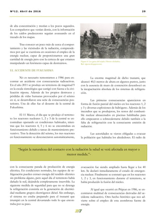 de alta concentración y morían a los pocos segundos.
Los compañeros que venían detrás, con la información
de los caídos predecesores seguían avanzando en el
trazado de los mapas.
Tras conocer un poco más de cerca el compor-
tamiento y las vicisitudes de la radiación, comprende-
mos por qué se cuestiona en ocasiones el empleo de la
energía nuclear, capaz de proporcionarnos una gran
cantidad de energía pero con la certeza de que estamos
manipulando un fenómeno capaz de destruirnos.
EL ACCIDENTE DE FUKUSHIMA
No es necesario remontarnos a 1986 para en-
contrar un accidente con consecuencias radioactivas.
En el año 2011 se produjo un terremoto de magnitud 9
en la escala sismológica que castigó con fuerza a la civi-
lización nipona. Además de los propios destrozos y
pérdidas de vidas humanas provocados por el seísmo
en sí, se desarrollaron una serie de consecuencias pos-
teriores. Una de ellas fue el desastre de la central de
Fukushima.
El 11 Marzo, el día que se produjo el terremo-
to los reactores nucleares 1, 2 y 3 de la central se en-
contraban operando en condiciones habituales, mien-
tras que los reactores 4, 5 y 6 no se encontraban en
funcionamiento debido a tareas de mantenimiento pre-
ventivo. Tras la detección del seísmo, los tres reactores
en funcionamiento se desconectaron automáticamente,
con la consecuente parada de producción de energía
eléctrica. En condiciones normales, los equipos de re-
frigeración pueden extraer energía del tendido eléctrico
sin problema alguno, pero aquel día el terremoto había
dañado la red, dejándola completamente inservible. La
siguiente medida de seguridad para que no se detenga
la refrigeración consistía en la generación de electrici-
dad mediante grupos electrógenos diésel. Sin embargo,
el sistema no estaba preparado para el tsunami que
irrumpió en la central devastando todo lo que encon-
traba por su paso.
La enorme magnitud de dicho tsunami, que
alcanzó 40,5 metros de altura en algunos puntos, junto
con la ausencia de muro de contención desembocó en
la incapacitación absoluta de los sistemas de refrigera-
ción.
Las primeras consecuencias aparecieron en
forma de fusión parcial del núcleo en los reactores 1, 2
y 3 y diversas explosiones de hidrógeno. Además de los
incendios que se produjeron, los restos del combusti-
ble nuclear almacenados en piscinas habilitadas para
ello empezaron a sobrecalentarse debido también a la
falta de refrigeración con la consecuente emisión de
radiación.
Las autoridades se vieron obligadas a evacuar
la población que habitaba los alrededores. El radio de
evacuación fue siendo ampliado hasta llegar a los 40
km. Se declaró inmediatamente el estado de emergen-
cia nuclear. Finalmente se constató que en los reactores
1, 2 y 3, en funcionamiento durante el terremoto, se
había producido la fusión del núcleo.
Al igual que ocurrió en Pripyat en 1986, se en-
contraron multitud de consecuencias derivadas del ac-
cidente radioactivo. Otro hecho histórico que nos ad-
vierte sobre el empleo de esta asombrosa fuente de
energía.
Figura 4: Los gatos del tejado. Héroes olvidados.
Ref: elgoon.blogspot.com
29Nº12. Abri l de 2016
“Según la naturaleza del contacto con la radiación la salud se verá afectada en mayor o
menor medida.”-
 