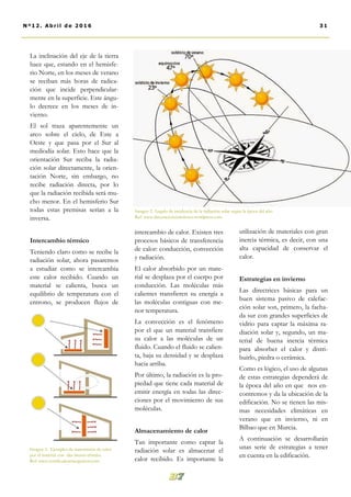 intercambio de calor. Existen tres
procesos básicos de transferencia
de calor: conducción, convección
y radiación.
El calor absorbido por un mate-
rial se desplaza por el cuerpo por
conducción. Las moléculas más
calientes transfieren su energía a
las moléculas contiguas con me-
nor temperatura.
La convección es el fenómeno
por el que un material transfiere
su calor a las moléculas de un
fluido. Cuando el fluido se calien-
ta, baja su densidad y se desplaza
hacia arriba.
Por último, la radiación es la pro-
piedad que tiene cada material de
emitir energía en todas las direc-
ciones por el movimiento de sus
moléculas.
Almacenamiento de calor
Tan importante como captar la
radiación solar es almacenar el
calor recibido. Es importante la
utilización de materiales con gran
inercia térmica, es decir, con una
alta capacidad de conservar el
calor.
Estrategias en invierno
Las directrices básicas para un
buen sistema pasivo de calefac-
ción solar son, primero, la facha-
da sur con grandes superficies de
vidrio para captar la máxima ra-
diación solar y, segundo, un ma-
terial de buena inercia térmica
para absorber el calor y distri-
buirlo, piedra o cerámica.
Como es lógico, el uso de algunas
de estas estrategias dependerá de
la época del año en que nos en-
contremos y da la ubicación de la
edificación. No se tienen las mis-
mas necesidades climáticas en
verano que en invierno, ni en
Bilbao que en Murcia.
A continuación se desarrollarán
unas serie de estrategias a tener
en cuenta en la edificación.
La inclinación del eje de la tierra
hace que, estando en el hemisfe-
rio Norte, en los meses de verano
se reciban más horas de radica-
ción que incide perpendicular-
mente en la superficie. Este ángu-
lo decrece en los meses de in-
vierno.
El sol traza aparentemente un
arco sobre el cielo, de Este a
Oeste y que pasa por el Sur al
mediodía solar. Esto hace que la
orientación Sur reciba la radia-
ción solar directamente, la orien-
tación Norte, sin embargo, no
recibe radiación directa, por lo
que la radiación recibida será mu-
cho menor. En el hemisferio Sur
todas estas premisas serían a la
inversa.
Intercambio térmico
Teniendo claro como se recibe la
radiación solar, ahora pasaremos
a estudiar como se intercambia
este calor recibido. Cuando un
material se calienta, busca un
equilibrio de temperatura con el
entrono, se producen flujos de
Imagen 2. Angulo de incidencia de la radiación solar según la época del año.
Ref: www.decoracionyinteriores.wordpress.com
31Nº12. Abri l de 2016
Imagen 3. Ejemplos de transmisión de calor
por el material con alta inercia térmica.
Ref: www.certificadosenergeticos.com
 