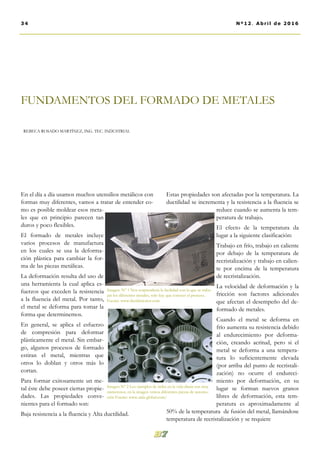 En el día a día usamos muchos utensilios metálicos con
formas muy diferentes, vamos a tratar de entender co-
mo es posible moldear esos meta-
les que en principio parecen tan
duros y poco flexibles.
El formado de metales incluye
varios procesos de manufactura
en los cuales se usa la deforma-
ción plástica para cambiar la for-
ma de las piezas metálicas.
La deformación resulta del uso de
una herramienta la cual aplica es-
fuerzos que exceden la resistencia
a la fluencia del metal. Por tanto,
el metal se deforma para tomar la
forma que determinemos.
En general, se aplica el esfuerzo
de compresión para deformar
plásticamente el metal. Sin embar-
go, algunos procesos de formado
estiran el metal, mientras que
otros lo doblan y otros más lo
cortan.
Para formar exitosamente un me-
tal éste debe poseer ciertas propie-
dades. Las propiedades conve-
nientes para el formado son:
Baja resistencia a la fluencia y Alta ductilidad.
Estas propiedades son afectadas por la temperatura. La
ductilidad se incrementa y la resistencia a la fluencia se
reduce cuando se aumenta la tem-
peratura de trabajo.
El efecto de la temperatura da
lugar a la siguiente clasificación:
Trabajo en frío, trabajo en caliente
por debajo de la temperatura de
recristalización y trabajo en calien-
te por encima de la temperatura
de recristalización.
La velocidad de deformación y la
fricción son factores adicionales
que afectan el desempeño del de-
formado de metales.
Cuando el metal se deforma en
frío aumenta su resistencia debido
al endurecimiento por deforma-
ción, creando acritud, pero si el
metal se deforma a una tempera-
tura lo suficientemente elevada
(por arriba del punto de recristali-
zación) no ocurre el endureci-
miento por deformación, en su
lugar se forman nuevos granos
libres de deformación, esta tem-
peratura es aproximadamente al
50% de la temperatura de fusión del metal, llamándose
temperatura de recristalización y se requiere
FUNDAMENTOS DEL FORMADO DE METALES
REBECA ROSADO MARTÍNEZ, ING. TEC. INDUSTRIAL
34 Nº12. Abril de 2016
Imagen. Nº 1 Nos sorprendería la facilidad con la que se traba-
jan los diferentes metales, solo hay que conocer el proceso..
Fuente: www.thefabricator.com
Imagen Nº 2 Los ejemplos de útiles en la vida diaria son muy
numerosos, en la imagen vemos diferentes piezas de automo-
ción Fuente: www.aida-global.com/
 