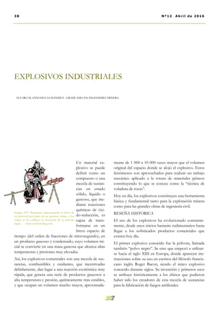 mente de 1 000 a 10 000 veces mayor que el volumen
original del espacio donde se alojó el explosivo. Estos
fenómenos son aprovechados para realizar un trabajo
mecánico aplicado a la rotura de materiales pétreos
constituyendo lo que se conoce como la “técnica de
voladura de rocas”.
Hoy en día, los explosivos constituyen una herramienta
básica y fundamental tanto para la explotación minera
como para las grandes obras de ingeniería civil.
RESEÑA HISTORICA
El uso de los explosivos ha evolucionado constante-
mente, desde unos inicios bastante rudimentarios hasta
llegar a los sofisticados productos comerciales que
existen hoy día.
El primer explosivo conocido fue la pólvora, llamada
también “polvo negro”. Se cree que empezó a utilizar-
se hacia el siglo XIII en Europa, donde aparecen ins-
trucciones sobre su uso en escritos del filósofo francis-
cano inglés Roger Bacon, siendo el único explosivo
conocido durante siglos. Su invención y primeros usos
se atribuye históricamente a los chinos que pudieron
haber sido los creadores de esta mezcla de sustancias
para la fabricación de fuegos artificiales.
Un material ex-
plosivo se puede
definir como un
compuesto o una
mezcla de sustan-
cias en estado
sólido, líquido o
gaseoso, que me-
diante reacciones
químicas de óxi-
do-reducción, es
capaz de trans-
formarse en un
breve espacio de
tiempo (del orden de fracciones de microsegundo), en
un producto gaseoso y condensado, cuyo volumen ini-
cial se convierte en una masa gaseosa que alcanza altas
temperaturas y presiones muy elevadas.
Así, los explosivos comerciales son una mezcla de sus-
tancias, combustibles y oxidantes, que incentivadas
debidamente, dan lugar a una reacción exotérmica muy
rápida, que genera una serie de productos gaseosos a
alta temperatura y presión, químicamente más estables,
y que ocupan un volumen mucho mayor, aproximada-
EXPLOSIVOS INDUSTRIALES
ALVARO M. SÁNCHEZ GUISÁNDEZ. GRADUADO EN INGENIERÍA MINERA.
Imagen Nº1. Ilustración representando el inicio de
un proyectil por parte de un guerrero chino, a los
cuales se les atribuye la invención de la pólvora
negra. www.confuciomag.com
38 Nº12. Abril de 2016
 