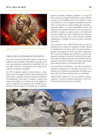 líquido presentaba múltiples problemas a la hora de
hacer uso de él en labores industriales ya que se filtraba
a través de las hendiduras de la roca cuando se vertía
en un barreno, con la consiguiente pérdida de efectivi-
dad, y se requería de un gran cuidado para colocarlo y
detonarlo debido a su gran inestabilidad. Fueron tan
frecuentes los accidentes durante su uso, que incluso se
prohibió su empleo en algunos países y la voladura de
un barco cargado con gran cantidad de este explosivo,
causó tal conmoción, que se creyó necesario impedir
radicalmente su empleo en todos los países civilizados
del mundo.
Fue el químico sueco Alfred Nobel quien resolvió el
problema de los explosivos enérgicos en 1866. Mezcló
la nitroglicerina con ciertas clases de tierras porosas y
produjo una especie de serrín, que llamó «dinamita».
Dos veces más enérgica que la pólvora y mucho más
segura, la dinamita revolucionó la ciencia de los explo-
sivos. Hizo posible la ejecución de las grandes obras de
ingeniería en nuestros tiempos y dio lugar al desarrollo
de la industria minera en el mundo desde 1870.
La invención de la dinamita, y con ella los modernos
explosivos industriales, ha marcado una época en la
historia de la civilización, permitiendo al hombre cam-
biar la faz de la Tierra en función de sus necesidades.
Alfred Nobel, además de ser un excelente químico,
ingeniero e inventor, también destaca por ser el crea-
dor de los premios que llevan su nombre.
ORIGEN DE LOS MODERNOS EXPLOSIVOS
Hasta bien entrado el siglo XIX la pólvora negra fue el
explosivo más energético disponible que podía usarse
con unas medianas condiciones de seguridad. Fue en
este siglo cuando la investigación en el campo de los
explosivos comenzó a despegar.
En 1847 el químico italiano Ascanio Sobrero , traba-
jando en la Universidad de Turín, trató la glicerina con
ácido nítrico y produjo el primer explosivo energético,
la nitroglicerina. Este nuevo compuesto alcanzó una
trágica notoriedad con el nombre de «aceite explosivo»,
pues se trataba de un compuesto muy sensible que ex-
plotaba al menor impacto. Al tratarse de un explosivo
Imagen Nº2. Alfred Nobel, Inventor de la dinamita y creador de los premios
que llevan su nombre.
Imagen Nº3. Monte Rushmore, EEUU. Ejemplo de como el poder de los explosivos es capaz de esculpir el paisaje a voluntad.
39Nº12. Abri l de 2016
 