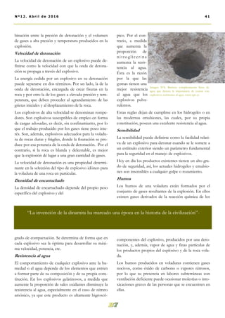binación entre la presión de detonación y el volumen
de gases a alta presión y temperatura producidos en la
explosión.
Velocidad de detonación
La velocidad de detonación de un explosivo puede de-
finirse como la velocidad con que la onda de detona-
ción se propaga a través del explosivo.
La energía cedida por un explosivo en su detonación
puede separarse en dos términos. Por un lado, la de la
onda de detonación, encargada de crear fisuras en la
roca y por otro la de los gases a elevada presión y tem-
peratura, que deben proceder al agrandamiento de las
grietas iniciales y al desplazamiento de la roca.
Los explosivos de alta velocidad se denominan rompe-
dores. Son explosivos susceptibles de empleo en forma
de cargas adosadas, es decir, sin confinamiento, por lo
que el trabajo producido por los gases tiene poco inte-
rés. Son, además, explosivos adecuados para la voladu-
ra de rocas duras y frágiles, donde la fisuración se pro-
duce por esa potencia de la onda de detonación. Por el
contrario, si la roca es blanda y deleznable, es mejor
que la explosión dé lugar a una gran cantidad de gases.
La velocidad de detonación es una propiedad determi-
nante en la selección del tipo de explosivo idóneo para
la voladura de una roca en particular.
Densidad de encartuchado
La densidad de encartuchado depende del propio peso
específico del explosivo y del
grado de compactación. Se determina de forma que en
cada explosivo sea la óptima para desarrollar su máxi-
ma velocidad, potencia, etc.
Resistencia al agua
El comportamiento de cualquier explosivo ante la hu-
medad o el agua depende de los elementos que entren
a formar parte de su composición y de su propia cons-
titución. En los explosivos gelatinosos, a medida que
aumente la proporción de sales oxidantes disminuye la
resistencia al agua, especialmente en el caso de nitrato
amónico, ya que este producto es altamente higroscó-
pico. Por el con-
trario, a medida
que aumenta la
proporción de
nitroglicerina
aumenta la resis-
tencia al agua.
Ésta es la razón
por la que las
gomas tienen una
mejor resistencia
al agua que los
explosivos pulve-
rulentos.
Estas reglas dejan de cumplirse en los hidrogeles o en
las modernas emulsiones, las cuales, por su propia
constitución, poseen una excelente resistencia al agua.
Sensibilidad
La sensibilidad puede definirse como la facilidad relati-
va de un explosivo para detonar cuando se le somete a
un estímulo exterior siendo un parámetro fundamental
para la seguridad en el manejo de explosivos.
Hoy en día los productos existentes tienen un alto gra-
do de seguridad, así, los actuales hidrogeles y emulsio-
nes son insensibles a cualquier golpe o rozamiento.
Humos
Los humos de una voladura están formados por el
conjunto de gases resultantes de la explosión. En ellos
existen gases derivados de la reacción química de los
componentes del explosivo, producidos por una deto-
nación, y, además, vapor de agua y finas partículas de
los productos propios del explosivo y de la roca vola-
da.
Los humos producidos en voladuras contienen gases
nocivos, como óxido de carbono o vapores nitrosos,
por lo que su presencia en labores subterráneas con
ventilación deficiente puede ocasionar molestias o into-
xicaciones graves de las personas que se encuentren en
ellas.
Imagen Nº6. Barreno completamente lleno de
agua que denota la importancia de contar con
explosivos resistentes al agua. www.upv.es
41Nº12. Abri l de 2016
“La invención de la dinamita ha marcado una época en la historia de la civilización”-
 