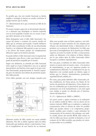 Es posible que, tras este estudio funcional, se decida
ampliar o restringir el sistema en estudio, conforme al
equipo humano que lo realiza.
3º.– Determinación de lo que constituirá un fallo de las
funciones:
El usuario siempre espera de un determinado dispositi-
vo o elemento que desempeñe su función requerida
con un nivel aceptable. Cuando esto no ocurre es por-
que dicho elemento se ha averiado.
Debe distinguirse entre el fallo (fallo funcional) y las
causas del mismo o conjunto de eventos (modos de
fallo) que lo terminan provocando. Cuando hablamos
de fallo debe considerarse el fallo de una determinada
función y no solamente fallo general, ya que sus causas
y los efectos del mismo pueden ser completamente
diferentes según sea la función afectada.
Se puede definir el fallo funcional como la inaptitud de
un dispositivo para llevar a cabo una función con un
grado de prestación aceptable por el usuario.
Según esta definición, se entiende por fallo funcional
tanto aquél en el que el dispositivo cesa en su aptitud
para producir una función, como aquel en el que conti-
núa funcionando, proporcionando la función requeri-
da, pero sin alcanzar unos límites de prestación acepta-
bles (fallo parcial).
Estos fallos parciales son casi siempre causados por
diferentes modos de fallo, siendo sus causas también
diferentes. Por ello se deben registrar todos los fallos
funcionales que pudieran afectar a cada función. Cuan-
do el cumplimiento de una función de un elemento
debe estar acotado entre un límite superior y otro infe-
rior (ejemplo el ajuste mecánico de una máquina para
obtener una determinada forma o dimensiones de un
producto en su proceso de fabricación), los fallos que
provocan el incumplimiento de la función por el límite
superior, así como los modos de fallo y consecuencias,
suelen ser diferentes a los relativos al límite inferior,
por lo que ambos tipos de fallos funcionales deben
recogerse y estudiarse separadamente.
Por otra parte, al definirse los fallos funcionales debe
tenerse en cuenta tanto al usuario, como a los técnicos
de mantenimiento, ya que sus opiniones pueden ser
completamente diferentes. La consideración de que un
dispositivo esté averiado puede ser distinta según el
técnico que lo observe: mantenimiento, producción,
seguridad laboral, calidad, etc…
Por tanto, para poder definirlos fallos funcionales, de-
ben establecerse, de forma previa, los límites de los
niveles de prestación del dispositivo. Estos límites de-
ben ser establecidos por el personal de operación con-
juntamente con el de mantenimiento y con todo aquél
cuyo trabajo se pueda ver afectado por el funciona-
miento del dispositivo.
4º y 5º.– Aplicación de AMFE o AMFEC:
Los pasos cuarto y quinto consisten en la realización
de un análisis modal de fallos y de los efectos de los
mismos (método AMFE que es cualitativo y analiza las
consecuencias sobre el sistema de todos los posibles
fallos que puedan afectar a un componente, propo-
niendo medidas para evitarlos o para minimizar las
consecuencias de los mismos). Sin embargo, este análi-
sis modal, dentro del método RCM, debe incluir no
sólo los fallos que hayan ocurrido al elemento, si no el
conjunto de los fallos posibles, que pueden ser enton-
ces prevenidos en su totalidad.
Imagen 2. Descripción general de las etapas del método RCM.
Imagen 1. Objetivos del método RCM.
Ref: http://www.monografias.com/
49Nº12. Abri l de 2016
 