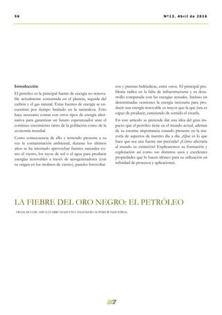 cos y prensas hidráulicas, entre otros. El principal pro-
blema radica en la falta de infraestructuras y su desa-
rrollo comparada con las energías actuales. Incluso en
determinadas ocasiones la energía necesaria para pro-
ducir una energía renovable es mayor que la que ésta es
capaz de producir, careciendo de sentido el crearla.
En este artículo se pretende dar una idea del gran im-
pacto que el petróleo tiene en el mundo actual, además
de su enorme importancia estando presente en la ma-
yoría de aspectos de nuestro día a día. ¿Qué es lo que
hace que sea una fuente tan preciada? ¿Cómo afectaría
al mundo su extinción? Explicaremos su formación y
explotación así como sus distintos usos y excelentes
propiedades que lo hacen idóneo para su utilización en
infinidad de procesos y aplicaciones.
Introducción
El petróleo es la principal fuente de energía no renova-
ble actualmente consumida en el planeta, seguida del
carbón y el gas natural. Estas fuentes de energía se en-
cuentran por tiempo limitado en la naturaleza. Esto
hace necesario contar con otros tipos de energía alter-
nativa para garantizar un futuro esperanzador ante el
continuo crecimiento tanto de la población como de la
economía mundial.
Como consecuencia de ello y teniendo presente a su
vez la contaminación ambiental, durante los últimos
años se ha intentado aprovechar fuentes naturales co-
mo el viento, los rayos de sol o el agua para producir
energías renovables a través de aerogeneradores (con
su origen en los molinos de viento), paneles fotovoltai-
LA FIEBRE DEL ORO NEGRO: EL PETRÓLEO
FRANCISCO DE ASÍS NAVARRO MADUEÑO. INGENIERO SUPERIOR INDUSTRIAL
56 Nº12. Abri l de 2016
 
