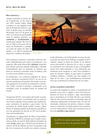 medio del barril es de 31,56$ (debido al exceso de ofer-
ta actual), muy lejos de los 100$ que se pagaba en 2014.
Además, aunque la oferta ha crecido en los últimos
meses provocando el descenso de su valor, se espera
un crecimiento de la demanda tal que el desequilibrio
actual entre oferta-demanda se vaya reduciendo gra-
dualmente hasta recuperar su valor. Esta cantidad in-
gente de números explica, en gran parte, los grandes
conflictos políticos y armados que han surgido a lo
largo de los años y que probablemente continuarán
hasta que se produzca la extinción de este oro negro.
¿Como se produce el petróleo?
La teoría más aceptada en cuanto a la producción del
petróleo es que éste se originó a través de la descom-
posición de restos de animales y algas microscópicas
que se acumularon en el fondo del mar y que durante
miles de años fueron enterrados con pesadas capas de
sedimentos aglomerados formando rocas. En unas de-
terminadas condiciones de presión, volumen y tempe-
ratura se transformó (reacción química) muy lentamen-
te en los hidrocarburos fósiles que conocemos hoy en
día como petróleo y gas natural.
Breve historia (2)
Aunque el petróleo se conoce des-
de la prehistoria, no fue hasta el
año 1859 cuando Edwin Drake
consiguió, en una pequeña locali-
dad de Pensilvania (EE.UU), per-
forar el primer pozo de petróleo
del mundo. Así, el 27 de agosto de
1859, a 21 metros de profundidad,
nació la industria petrolera, que
cambiaría y revolucionaría el
mundo para siempre. De esta for-
ma, en 1860 en los pozos del no-
roeste de Pensilvania se produje-
ron varios de cientos de miles de
barriles y en 1862 la producción
alcanzó los 3 millones de barriles.
En los primeros comienzos, el petróleo crudo fue utili-
zado medicinalmente para tratar el reumatismo y los
esguinces. Más tarde, Samuel Kier refinaría el petróleo
para obtener queroseno (líquido inflamable) y utilizarlo
comercialmente para ser quemado en linternas que
hasta ese momento consumían aceite de ballena, cada
vez más costoso debido a su escasez.
La producción y los continuos hallazgos de nuevos
pozos petroleros convirtieron EE.UU en uno de los
mayores productores de petróleo del mundo. La poste-
rior aparición de los motores de combustión y automó-
viles (1895) convirtió al petróleo, continuando en la
actualidad, como la principal fuente de energía del
mundo.
Al igual que EE.UU, otros países del mundo se pusie-
ron manos a la obra y con métodos cada vez más pre-
cisos fueron saliendo a la luz aquellos que también po-
seían yacimientos de petróleo a gran escala. Así, las
economías de Arabia Saudí, Estados Unidos y Rusia
lideran el ranking mundial de producción petrolífera(4)
con una aportación de más de un 30% de la produc-
ción total mundial diaria.
Actualmente, la Organización de Países Exportadores
de Petróleo (OPEP) ha estimado que el mundo consu-
mirá, en 2016, un total de 94,04 millones de barriles de
crudo al día (mbd), que a 159 litros por barril hace un
total de 24.356,36 millones de litros consumidos cada
día. En el momento de escribir este artículo, el precio
57Nº12. Abri l de 2016
Imagen 1. Torre de perforación utilizada para la extracción de petróleo.
Fuente: CORBIS
En 2016 el mundo necesitará 24.356
millones de litros de petróleo al día
 