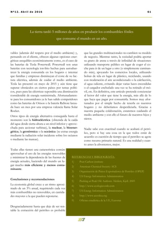 que las grandes multinacionales no cambien su modelo
de negocio. Mientras tanto, la sociedad podría aportar
su grano de arena a través de infinidad de situaciones:
utilizando transporte público en lugar de coger el co-
che para ir de un lugar a otro (o simplemente caminan-
do más), apoyando los comercios locales, utilizando
bolsas de tela en lugar de plástico, reciclando, usando
con moderación el aire acondicionado o la calefacción,
el agua caliente, evitando dejar varias luces encendidas
o el cargador enchufado una vez se ha retirado el mó-
vil, etc. En definitiva, este artículo pretende concienciar
al lector del valor que tiene la energía, más allá de lo
que haya que pagar por consumirla. Somos muy afor-
tunados por el simple hecho de tenerla en nuestros
hogares y no deberíamos desperdiciarla. Gracias a
nuestra pequeña colaboración, estaremos cuidando el
medio ambiente y con ello el futuro de nuestros hijos y
nietos.
Nadie sabe con exactitud cuando se acabará el petró-
leo, pero si hay una cosa en la que todos están de
acuerdo: es cuestión de tiempo que el petróleo se agote
como recurso primario natural. Es una realidad y cuan-
to antes la afrontemos, mejor.
vables (además del respeto por el medio ambiente) y,
pensando en el cliente, ofrecen algunas opciones ener-
géticas asequibles económicamente como, es el caso de
las baterías de Tesla Powerwall. Powerwall son unas
baterías con tecnología ion-litio hechas para autoabas-
tecer la energía consumida en los hogares e intentar
que familias y empresas disminuyan el coste de su fac-
tura eléctrica, además de cuidar el medio ambiente.
Tesla las presentó en mayo de 2015 y aún tiene que
superar obstáculos en ciertos países por temas políti-
cos, pues para las eléctricas supondría una disminución
considerable de energía suministrada. Afortunadamen-
te para los consumidores ya le han salido competidores
como las baterías de Orison o la batería RaStore lanza-
da hace un mes por una empresa valencia llama Solar
Rocket.
Otros tipos de energía alternativa conseguida hasta el
momento son la hidroeléctrica (obtenida de la caída
del agua desde cierta altura a un nivel inferior y aprove-
chada para accionar turbinas), la nuclear, la bioener-
gética, la geotérmica o la oceánica (se extrae energía
mediante la radiación solar incidente sobre los océanos
o mediante las mareas).
Todas ellas tienen una característica común:
aprovechar el uso de las energías renovables
y minimizar la dependencia de las fuentes de
energía actuales, haciendo del mundo un lu-
gar mucho más eficiente y menos conta-
minante.
Conclusiones y recomendaciones
La economía global crece a un ritmo aproxi-
mado de un 3% anual, requiriendo cada vez
más combustibles no renovables, en cantida-
des mayores a la que pueden reponerse.
Desgraciadamente hasta que deje de ser ren-
table la extracción del petróleo es probable
REFERENCIAS Y BIBLIOGRAFÍA:
1) Post Carbon institute
2) American Chemical Society: ACS
3) Organización de Países Exportadores de Petróleo (OPEP)
4) US Energy Information Administration
5) Peeking at Peak Oil: Authors: Aleklett, Kjell. 2005
6) http://www.ecologiaverde.com
7) US Energy Information Administration
8) http://www.aeeolica.org
9) Oficina estadística de la UE, Eurostat
61Nº12. Abri l de 2016
La tierra tardó 5 millones de años en producir los combustibles fósiles
que consume el mundo en un año.
 