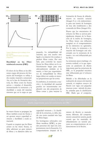 pequeño. La trabajabilidad del
material, que está mucho más
ligado a la relación l/d, conduce a
preferir fibras cortas. Por otro
lado, para controlar las macro
fisuras las fibras deben ser lo su-
ficientemente largas para estar
adecuadamente ancladas en la
matriz, si bien por requerimien-
tos de trabajabilidad las fibras
largas deben ser usadas en meno-
res proporciones que las cortas.
En definitiva, la resistencia a trac-
ción y la ductilidad del material
pueden ser incrementadas em-
pleando una alta proporción de
fibras cortas y, para mejorar la
capacidad resistente y la ductili-
dad de la estructura, se debe aña-
dir una cierta cantidad más baja
de fibras largas.
En hormigones reforzados con
fibras metálicas (SFRC), se pue-
den presentar dos tipos de com-
portamiento tras la fisuración. Un
comportamiento después de la
formación de fisuras de ablanda-
miento en tracción uniaxial
(Imagen 8 a) o de endurecimien-
to para una matriz de hormigón
de muy alto rendimiento y alto
contenido de fibras (Imagen 8 b).
Puesto que los mecanismos de
refuerzo de fibra se activan prin-
cipalmente después de la fisura-
ción de la matriz de hormigón,
las fibras tienen una influencia
marginal en el comportamiento
de los elementos no agrietados.
Por lo tanto, la resistencia a la
tracción del hormigón está rela-
cionada con la resistencia de la
matriz y no está influenciada por
las fibras.
La resistencia (post-cracking) a la
tensión residual, es la que repre-
senta un parámetro de diseño
importante para las estructuras de
FRC, es la propiedad mecánica
más influenciada por el refuerzo
de fibras.
Debido a las dificultades en la
realización de ensayos de tracción
uniaxial, se emplean ensayos de
flexión con vigas con pequeñas
muescas como método de prue-
ba estándar para la clasificación
FRC. Dado que el comporta-
miento de flexión es marcada-
mente diferente del comporta-
miento uniaxial de tensión, puede
ocurrir que los materiales de
ablandamiento en tensión pre-
sente un comportamiento de en-
durecimiento en la flexión.
Ductilidad en los Fiber-
reinforced concrete (FRC)
El efecto de las fibras en las dife-
rentes etapas del proceso de fisu-
ración del hormigón se refleja a
dos escalas: material y estructural.
Así, en la fase de fisuración alea-
toria, las fibras cosen las fisuras
activas y retardan el desarrollo,
incrementando la resistencia y la
ductilidad a escala del material,
mientras que en la etapa en que
las macro fisuras se propagan, las
fibras también cosen las fisuras y
así aportan mayor capacidad re-
sistente y ductilidad a escala es-
tructural.
Cuando se requiere que las fibras
actúen en las micro fisuras, se
debe adicionar un gran número
de fibras y su diámetro debe ser
Imagen 8. Resistencia (post-cracking) a la ten-
sión residual..
Ref: Fibre reinforced concrete: new design
perspectives
66 Nº12. Abri l de 2016
“La resistencia (post-cracking) a la tensión residual, es la que representa un parámetro de
diseño importante para las estructuras de FRC”-
 