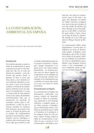el mundo independientemente de
su posición económica o ideoló-
gica. Aunque obviamente si al-
guien posee una fuerza política
determinada, sus acciones pue-
den tener un mayor impacto en
comparación con el ciudadano de
a pie. El presente artículo, hace
hincapié en la contaminación que
se produce en nuestro país ya que
es lo que nos afecta de forma
más directa.
Contaminación en España
La contaminación en España está
directamente relacionada con
nuestro modelo de desarrollo.
Cuando se habla de contamina-
ción ambiental se está haciendo
referencia a cualquier agente, ya
sea físico, químico o biológico,
que en determinada forma y can-
tidad sea perjudicial para la salud
y el bienestar de la población o
de cualquier forma de vida ani-
mal o vegetal. Aunque cuando se
habla de contaminación, lo pri-
mero en que se piensa es en la
contaminación atmosférica, tam-
bién hay otros tipos de contami-
nación como la del suelo o las
aguas. Por desgracia, en España
ha habido desastres ecológicos
muy serios como, por ejemplo, el
caso del vertido de petróleo del
barco Prestige en las costas galle-
gas en el año 2002 o el derrame
de aguas ácidas y lodos tóxicos
en la mina de pirita de Aznalcó-
llar (Sevilla) en el año 1998, que
afectó al Parque Natural de Do-
ñana.
La contaminación hídrica afecta
especialmente a nuestro país, se-
ñalándose por parte de determi-
nados grupos ecologistas, como
Greenpeace, que al año en Espa-
ña se vierten en las aguas 2 millo-
nes de toneladas de contaminan-
tes. Esto es especialmente grave,
debido a que recuperar océanos,
mares o ríos contaminados es
muy complicado, siendo en algu-
nos casos el daño irreparable.
Introducción
En términos generales, cuando se
habla de contaminación la gente
suele pensar en que los más afec-
tados por ella son el suelo, las
plantas, los animales y otros ele-
mentos del entorno donde se
produce. Si bien es cierto que
flora, fauna y otros elementos se
ven seriamente afectados, no me-
nos cierto es que el ser humano
también es víctima de la contami-
nación ambiental. Lejos de redu-
cirse, la contaminación va a más,
y el actual estilo de vida, especial-
mente en los países desarrollados
económicamente, hace que se
incrementen las emisiones de
sustancias nocivas para el me-
dioambiente y todos los que lo
forman, incluidos los humanos.
Otro prejuicio, que la gente suele
tener, es el hecho de pensar que
el cuidado del medioambiente
pertenece exclusivamente a deter-
minados sectores ideológicos o
políticos, idea errónea puesto que
esto es algo que concierne a todo
LA CONTAMINACIÓN
AMBIENTAL EN ESPAÑA.
JUAN MANUEL ALFARO ÁLVARO. INGENIERO INDUSTRIAL.
68 Nº12. Abril de 2016
Imagen 1. Costa gallega tras el accidente del
Prestige. Imagen extraída de la página web:
http://www.greenpeace.org
 