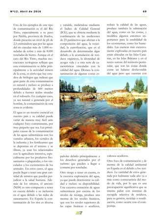 y variable, midiéndose mediante
el Índice de Calidad General
(ICG), que se obtiene mediante la
combinación de las mediciones
de 23 parámetros que afectan a la
composición del agua, la toxici-
dad, la eutrofización, que es el
desarrollo de determinadas algas
debido a la acumulación de resi-
duos orgánicos, la idoneidad de
acoger vida y a otra serie de ca-
racterísticas vinculadas con la
calidad del agua. Destaca la con-
taminación de algunas costas es-
pañolas debido principalmente a
los desechos generados por el
turismo que pueden a llegar a
contarse por toneladas.
Otro riesgo a tener en cuenta, es
la excesiva explotación del agua,
ya que puede deteriorarse su cali-
dad e incluso su disponibilidad.
Una excesiva extracción de aguas
subterráneas por encima de los
niveles de recarga, produce una
merma de los niveles freáticos,
que son los niveles superiores de
las capas freáticas o acuíferos,
reduce la calidad de las aguas,
produce también la salinización
del agua, como en las costas, y
modifica algunos entornos im-
portantes para la estabilidad de
los ecosistemas, como los hume-
dales. Las cuencas más excesiva-
mente explotadas en nuestro país
están ubicadas en las Islas Cana-
rias, en las Islas Baleares y en el
tercio sureste del territorio penin-
sular, que son las zonas donde
existe un balance desfavorable
del agua pero que cuentan con
valiosos acuíferos.
Otro foco de contaminación y de
merma de la calidad ambiental
en España es el debido a los resi-
duos. La cantidad de estos gene-
rada por habitante cada año va a
más como consecuencia del mo-
do de vida, por lo que es una
preocupación significativa que se
intenta paliar con sistemas de
recogida selectiva de residuos,
para su gestión, reciclaje o reutili-
zación, como ocurre con el com-
postaje.
Uno de los ejemplos de este tipo
de contaminación es el del Río
Tinto, especialmente a su paso
por Niebla, provincia de Huelva,
donde presenta un nivel de ph de
2,5 estimándose que por las aguas
del río circulan más de 1.000 to-
neladas de cobre y más de 8.000
toneladas de hierro. Aunque en el
caso del Río Tinto, muchas aso-
ciaciones ecologistas reflejan que
esta contaminación se debe prin-
cipalmente a la actividad minera
de la zona, es cierto que hay estu-
dios de biólogos que indican que
gran parte de esta contaminación
es natural e incluso se produce a
profundidades de 600 metros
debido a fuentes ácidas situadas
en el subsuelo. En cualquier caso,
ya sea natural o generada por el
hombre, la contaminación de esta
zona es evidente.
El agua es un recurso esencial en
nuestro país y su calidad puede
variar de manera muy fácil ante
cualquier foco contaminante, por
muy pequeño que sea. Las princi-
pales causas de la contaminación
de las aguas subterráneas son: los
vertidos urbanos, los vertidos de
la industria y los fertilizantes que
se depositan en el terreno y se
filtran, ya sean los relacionados
con la agricultura intensiva, espe-
cialmente por los productos fito-
sanitarios o plaguicidas, o los vin-
culados a los excrementos de los
animales. En estos casos, el agua
puede llegar a tener una gran can-
tidad de nitratos que pueden per-
judicar a la salud humana. Ade-
más de los nitratos, el amonio
(NH4) es otro compuesto a tener
en cuenta debido a su inclusión
en el agua debido a las redes de
saneamiento. En España la con-
taminación de los ríos es diversa
Imagen 2. Río Tinto a su paso por Huelva. Imagen obtenida de la web http://www.efeverde.com/
69Nº12. Abri l de 2016
 