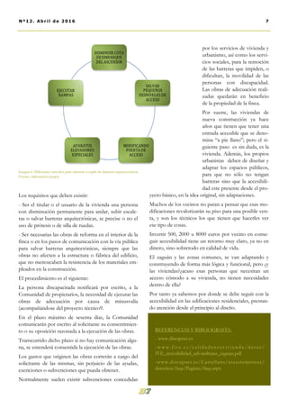 Los requisitos que deben existir:
- Ser el titular o el usuario de la vivienda una persona
con disminución permanente para andar, subir escale-
ras o salvar barreras arquitectónicas, se precise o no el
uso de prótesis o de silla de ruedas.
- Ser necesarias las obras de reforma en el interior de la
finca o en los pasos de comunicación con la vía pública
para salvar barreras arquitectónicas, siempre que las
obras no afecten a la estructura o fábrica del edificio,
que no menoscaben la resistencia de los materiales em-
pleados en la construcción.
El procedimiento es el siguiente:
La persona discapacitada notificará por escrito, a la
Comunidad de propietarios, la necesidad de ejecutar las
obras de adecuación por causa de minusvalía
(acompañándose del proyecto técnico9.
En el plazo máximo de sesenta días, la Comunidad
comunicarán por escrito al solicitante su consentimien-
to o su oposición razonada a la ejecución de las obras.
Transcurrido dicho plazo si no hay comunicación algu-
na, se entenderá consentida la ejecución de las obras.
Los gastos que originen las obras correrán a cargo del
solicitante de las mismas, sin perjuicio de las ayudas,
exenciones o subvenciones que pueda obtener.
Normalmente suelen existir subvenciones concedidas
por los servicios de vivienda y
urbanismo, así como los servi-
cios sociales, para la remoción
de las barreras que impiden, o
dificultan, la movilidad de las
personas con discapacidad.
Las obras de adecuación reali-
zadas quedarán en beneficio
de la propiedad de la finca.
Por suerte, las viviendas de
nueva construcción ya hace
años que tienen que tener una
entrada accesible que se deno-
mina “a pie llano”; pero el si-
guiente paso es sin duda, es la
vivienda. Además, los propios
urbanistas deben de diseñar y
adaptar los espacios públicos,
para que no sólo no tengan
barreras sino que la accesibili-
dad este presente desde el pro-
yecto básico, en la idea original, sin adaptaciones.
Muchos de los vecinos no paran a pensar que esas mo-
dificaciones revalorizarán su piso para una posible ven-
ta, y son los técnicos los que tienen que hacerles ver
ese tipo de cosas.
Invertir 500, 2000 u 8000 euros por vecino en conse-
guir accesibilidad tiene un retorno muy claro, ya no en
dinero, sino sobretodo en calidad de vida.
El zaguán y las zonas comunes, se van adaptando y
construyendo de forma más lógica y funcional, pero ¿y
las viviendas?¿acaso esas personas que necesitan un
acceso cómodo a su vivienda, no tienen necesidades
dentro de ella?
Por tanto ya sabemos por donde se debe seguir con la
accesibilidad en las edificaciones residenciales, prestan-
do atención desde el principio al diseño.
REFERENCIAS Y BIBLIOGRAFÍA:
- www.discapnet.es
-www.five .es/calidade ntuvivienda/datos/
IVE_accesibilidad_salvaralturas_zaguan.pdf
-www.discapnet.es/Castellano/areastematicas/
derechos/faqs/Paginas/faqs.aspx
7Nº12. Abri l de 2016
Imagen 6. Diferentes métodos para eliminar o suplir las barreras arquitectónicas.
Fuente: elaboración propia.
 
