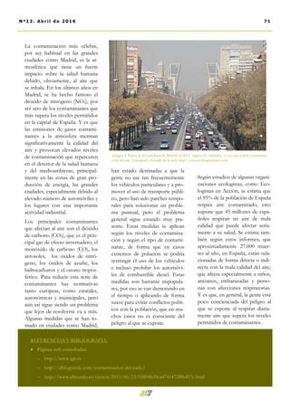 han estado destinadas a que la
gente no use tan frecuentemente
los vehículos particulares y a pro-
mover el uso de transporte públi-
co, pero han sido parches tempo-
rales para solucionar un proble-
ma puntual, pero el problema
general sigue estando muy pre-
sente. Estas medidas se aplican
según los niveles de contamina-
ción y según el tipo de contami-
nante, de forma que en casos
extremos de polución se podría
restringir el uso de los vehículos
e incluso prohibir los automóvi-
les de combustible diesel. Estas
medidas son bastante impopula-
res, por eso se van demorando en
el tiempo o aplicando de forma
suave para evitar conflictos políti-
cos con la población, que en mu-
chos casos no es consciente del
peligro al que se expone.
Según estudios de algunas organi-
zaciones ecologistas, como Eco-
logistas en Acción, se estima que
el 95% de la población de España
respira aire contaminado, esto
supone que 45 millones de espa-
ñoles respiran un aire de mala
calidad que puede afectar seria-
mente a su salud. Se estima tam-
bién según estos informes, que
aproximadamente 27.000 muer-
tes al año, en España, están rela-
cionadas de forma directa o indi-
recta con la mala calidad del aire,
que afecta especialmente a niños,
ancianos, embarazadas y perso-
nas con afecciones respiratorias.
Y es que, en general, la gente está
poco concienciada del peligro al
que se expone al respirar diaria-
mente aire que supera los niveles
permitidos de contaminantes.
La contaminación más célebre,
por ser habitual en las grandes
ciudades como Madrid, es la at-
mosférica que tiene un fuerte
impacto sobre la salud humana
debido, obviamente, al aire que
se inhala. En los últimos años en
Madrid, se ha hecho famoso el
dióxido de nitrógeno (NO2), por
ser uno de los contaminantes que
más supera los niveles permitidos
en la capital de España. Y es que
las emisiones de gases contami-
nantes a la atmósfera merman
significativamente la calidad del
aire y provocan elevados niveles
de contaminación que repercuten
en el deterior de la salud humana
y del medioambiente, principal-
mente en las zonas de gran pro-
ducción de energía, las grandes
ciudades, especialmente debido al
elevado número de automóviles y
los lugares con una importante
actividad industrial.
Los principales contaminantes
que afectan al aire son el dióxido
de carbono (CO2), que es el prin-
cipal gas de efecto invernadero, el
monóxido de carbono (CO), los
aerosoles, los óxidos de nitró-
geno, los óxidos de azufre, los
hidrocarburos y el ozono tropos-
férico. Para reducir esta serie de
contaminantes hay normativas
tanto europeas, como estatales,
autonómicas y municipales, pero
aún así sigue siendo un problema
que lejos de resolverse va a más.
Algunas medidas que se han to-
mado en ciudades como Madrid,
Imagen 4. Paseo de la Castellana de Madrid en 2011, repleto de vehículos y con una visible contamina-
ción del aire. Fotografía obtenida de la web: http://ecovoz.blogcindario.com
REFERENCIAS Y BIBLIOGRAFÍA:
 Páginas web consultadas:
 http://www.ign.es
 http://elblogverde.com/contaminacion-del-suelo/
 http://www.elmundo.es/ciencia/2015/06/23/55894b35ca4741472f8b457c.html
71Nº12. Abri l de 2016
 