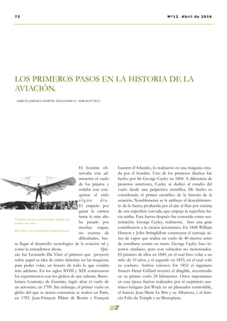 Laurent d’Arlandes, lo realizaron en una máquina crea-
da por el hombre. Uno de los primeros diseños fué
hecho por Sir George Cayley en 1804. A diferencia de
pioneros anteriores, Cayley se dedicó al estudio del
vuelo desde una perpectiva científica. De hecho es
considerado el primer científico de la historia de la
aviación. Notablemente se le atribuye el descubrimien-
to de la fuerza producida por el aire al fluir por encima
de una superficie curvada, que empuja la superficie ha-
cia arriba. Esta fuerza después fue conocida como sus-
tentación. George Cayley, realmente, hizo una gran
contribución a la ciencia aeronáutica. En 1848 William
Henson y John Stringfellow construyen el carruaje aé-
reo de vapor que realiza un vuelo de 40 metros antes
de estrellarse contra un muro. George Cayley hizo in-
tentos similares, pero con vehículos no motorizados.
El primero de ellos en 1849, en el cual hizo volar a un
niño de 10 años, y el segundo en 1853, en el cual voló
su cochero. Ambos exitosos. En 1852 el ingeniero
francés Henri Giffard inventó el dirigible, recorriendo
en su primer vuelo 24 kilómetros. Otros importantes
en esta época fueron realizados por el carpintero aus-
tríaco-húngaro Jan Wnęk en un planeador controlable,
el francés Jean-Marie Le Bris y su Albatross, y el fran-
cés Felix du Temple y su Monoplane.
El hombre ob-
servaba con ad-
miración el vuelo
de los pájaros y
soñaba con con-
quistar el cielo
a l g ú n d í a .
El empeño por
ganar la carrera
hasta lo más alto
ha pasado por
muchas etapas,
no exentas de
dificultades, has-
ta llegar al desarrollo tecnológico de la aviación tal y
como la entendemos ahora. Qui-
zás fue Leonardo Da Vinci el primero que proyectó
sobre papel su idea de cómo deberían ser las maquinas
para poder volar, un boceto de todo lo que vendría
más adelante. En los siglos XVIII y XIX comenzaron
los experimentos con los globos de aire caliente. Barto-
lomeu Lourenço de Gusmão, logró alzar el vuelo de
un aerostato, en 1709. Sin embargo, el primer vuelo en
globo del que se tienen constancia se realizó en París,
en 1783. Jean-François Pilâtre de Rozier y François
LOS PRIMEROS PASOS EN LA HISTORIA DE LA
AVIACIÓN.
ADRIÁN JIMÉNEZ MARTÍN. INGENIERO T. AERONAÚTICO.
El hombre desde sus antepasados siempre han
soñado con volar.
Ref: http://avionesestiludos.blogspot.com.es/
72 Nº12. Abril de 2016
 