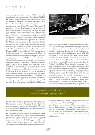 de tierra del aparato de los hermanos Wrihht. Santos Du-
mont bautizó este aeroplano con el nombre de "14 bis".
Establecer cuál fue el primer vuelo con un avión tripula-
do siempre ha despertado una gran controversia. Por un
lado, los hermanos Wright efectuaron el primer vuelo en
una aeronave motorizada. Patentaron la manera de
controlarlo en tres dimensiones lo que constituye la
base de las aeronaves actuales de alas fijas. El avión
ganó altitud al acabar el recorrido sobre los raíles, reco-
rriendo 37 metros a una velocidad media de 48 km/h,
durante los 12 segundos que duró el vuelo. Sin embar-
go, muchos consideran que el pionero de la aviación
fue Alberto Santos Dumont ya que en su caso despegó
apoyado con sus propias ruedas, mientras que los her-
manos Wright necesitaron la ayuda de un riel y un lan-
zador. Casi un año justo después del record de Santos
Dumont, el 13 de noviembre de 1907, un aparato as-
cendió por primera vez en forma vertical, al hacer su
aparición en escena un primitivo helicóptero que elevó
a su piloto y constructor, Paul Cornu, a la reducidísima
"altura" de 30 centímetros. Estaba lejos aún el momen-
to en que Juan de la Cierva diera a conocer su eficaz au-
togiro, pero de todas maneras este prematuro ensayo
constituyó un hito importante, pues demostró la factibili-
dad del despegue vertical. Más aún, pocos días más tarde,
la máquina de Cornu reafirmó su éxito al ascender un
metro y medio, no sólo con su piloto, sino que con el
hermano de éste, que se había aferrado a la armazón. No
obstante la llamativa experiencia de Cornu, son otros los
nombres que ocupan las primeras planas de los periódi-
cos galos de la época, como Esnault Pelterie, Delagrange,
De Pischoff, que el 6 de diciembre de 1907 vuela medio
kilómetro con un motor Anzani de 25 hp y Henri Far-
man, que alcanza a recorrer una distancia de 771 metros
el 26 de octubre de aquel mismo año, utilizando un mo-
tor Antoinette de 50 hp.
En los primeros días de 1908 un acontecimiento impor-
tante atrajo la atención de todo el mundo: el 13 de enero,
pilotando un biplano construido por Voisin y equipado
con un motor Antoinette de 40/50 hp, el ya célebre Hen-
ri Faenan ganó el gran premio de aviación Deutsch-
Archdeacon, instituido en 1904 para recompensar al pri
mer aviador que recorriera un kilómetro en circuito cerra-
do. Así, tuvieron que transcurrir cuatro largos años para
que alguien estuviera en condiciones de cumplir con el
requisito exigido para llevarse los 50 mil francos de re-
compensa. El aeroplano que efectuó la prueba había sido
encargado el 19 de junio de 1907 a las fábricas Voisin,
estipulándose estas drásticas condiciones en la carta de
solicitud: "este aparato debe volar un kilómetro en línea
recta, de lo contrario, M. Farman no deberá nada a M.
Voisin". Pero Gabriel Voisin trabajó a conciencia y gra-
cias al aeroplano salido de su fábrica, Farman no sólo
venció en el gran premio, desplazando a los demás parti-
cipantes, aviadores la talla de Blériot, Delagrange, Esnault
Pelterie, Ferber, Santos Dumont y Traian Vuia, sino que
consiguió también dos records homologados por la
F.A.I.: el de distancia, con 771 metros, y el de velocidad,
con 52,7 km/h. Pero mientras en Francia Farman se cu-
bría de laureles, al otro lado del Atlántico, en los EE.UU.,
la aviación cobraba su primera víctima, al perecer en un
accidente, el teniente Thomas Selfridge, quien volaba en
calidad de pasajero de Orville Wright, durante una prueba
para el ejército norteamericano. Milagrosamente, el prota-
gonista del primer vuelo en avión de la historia libró con
vida de este percance. En el año 1909 Farman llevó a ca-
bo una proeza, un acontecimiento verdaderamente gran-
de en la historia de la aviación, el primer cruce del Canal
de la Mancha.
Preparativos para el cruce del Canal.
Ref: aeromodelr.wikidot.com/
75Nº12. Abri l de 2016
“Una máquina más pesada que el
aire puede volar por su propia fuerza. ”
 
