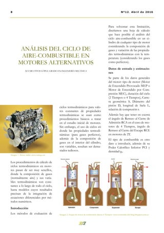 ciclos termodinámicos para valo-
res constantes de propiedades
termodinámicas se usan como
procedimientos básicos a tratar
en el estudio inicial de motores.
Sin embargo, el uso de ciclos en
donde las propiedades termodi-
námicas (para gases perfectos),
además de la composición de
gases en el interior del cilindro,
son variables, resultan ser dema-
siados tediosos.
Para solventar esta limitación,
diseñamos una hoja de cálculo
que hace posible el análisis del
ciclo aire-combustible en un ci-
lindro de cualquier tipo de motor
considerando la composición de
gases y variación de las propieda-
des termodinámicas con la tem-
peratura (considerando los gases
como perfectos).
Datos de entrada y estimacio-
nes
Se parte de los datos generales
del motor: tipo de motor (Motor
de Encendido Provocado MEP o
Motor de Encendido por Com-
presión MEC), duración del ciclo
(2 Tiempos o 4 Tiempos), Carre-
ra geométrica S, Diámetro del
pistón D, longitud de biela L,
relación de compresión r.
Además hay que tener en cuenta
el ángulo de Retraso al Cierre de
Admisión RCA en el caso de mo-
tores de 4 Tiempos, ángulo de
Retraso al Cierre del Escape RCE
en motores de 2T.
El tipo de combustible es otro
dato a introducir, además de su
Poder Calorífico Inferior PCI y
densidad ρc.
Los procedimientos de cálculo de
ciclos termodinámicos en moto-
res pasan de ser muy sencillos,
donde la composición de gases
(normalmente aire) y sus varia-
bles termodinámicas son cons-
tantes a lo largo de todo el ciclo,
hasta modelos cuyos resultados
precisan de la integración de
ecuaciones diferenciales por mé-
todos numéricos.
Introducción
Los métodos de evaluación de
ANÁLISIS DEL CICLO DE
AIRE-COMBUSTIBLE EN
MOTORES ALTERNATIVOS
ÁLVARO TITOS LÓPEZ. GRADO EN INGENIERÍA MECÁNICA
8 Nº12. Abril de 2016
Imagen 2. Etapas de motor de combustión alterna 4 Tiempos. www.contenido-del-blog.blogspot.com.es
Imagen 1. Motor radial. www.taringa.net
 