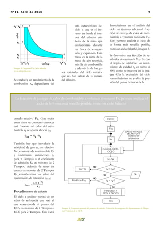 será característico de-
bido a que es el ins-
tante en donde el inte-
rior del cilindro está
lleno de la masa que
evolucionará durante
las fases de compre-
sión y expansión. Esta
masa es la suma de la
masa de aire retenida,
más la de combustible
y además la de los ga-
ses residuales del ciclo anterior
que no han salido de la cámara
del cilindro.
Introducimos en el análisis del
ciclo un término adicional: frac-
ción de entrega de calor de com-
bustible a volumen constante FV.
Esto permite analizar el ciclo de
la forma más sencilla posible,
como un ciclo Sabathé, imagen 3.
Se determina una fracción de re-
siduales determinada Xr y FV con
el objeto de establecer un rendi-
miento de calidad ηg en torno al
80% como se muestra en la ima-
gen 4.En la evaluación del ciclo
termodinámico se evalúa la pre-
sión del punto de inicio de la
Se establece un rendimiento de la
combustión ηc, dependiente del
dosado relativo FR. Con todos
estos datos se conocerá entonces
qué fracción del calor del com-
bustible qc se aporta al ciclo qap
También hay que introducir la
velocidad de giro n, par efectivo
Me, consumo de combustible Cc
y rendimiento volumétrico ηv
para 4 Tiempos o el coeficiente
de admisión RS en motores de 2
Tiempos. Además de tener en
cuenta en motores de 2 Tiempos
RS, consideramos un valor del
rendimiento de retención ηRET:
Procedimiento de cálculo
El ciclo a analizar partirá de un
valor de referencia que será el
que corresponda al punto del
RCA en motores de 4 Tiempos o
RCE para 2 Tiempos. Este valor
Imagen 4.. Esquema general del proceso de cálculo. Colección de imágenes del departamento de Máqui-
nas Térmicas de la UJA.
9Nº12. Abri l de 2016
Imagen 3. Diagrama P-v Ciclo Sabathé.
www.wikipedia.com
La fracción de entrega de calor de combustible a volumen constante Fv, permite analizar el
ciclo de la forma más sencilla posible, como un ciclo Sabathé
 