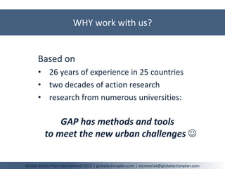 WHY work with us?
Global Action Plan International 2015 | globalactionplan.com | secretariat@globalactionplan.com
Based on
• 26 years of experience in 25 countries
• two decades of action research
• research from numerous universities:
GAP has methods and tools
to meet the new urban challenges 
 