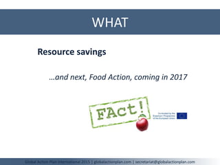 WHAT
Global Action Plan International 2015 | globalactionplan.com | secretariat@globalactionplan.com
Resource savings
…and next, Food Action, coming in 2017
 
