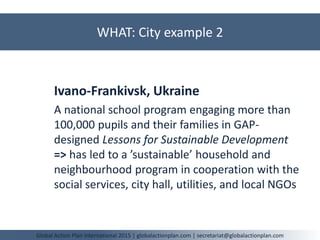 WHAT: City example 2
Global Action Plan International 2015 | globalactionplan.com | secretariat@globalactionplan.com
Ivano-Frankivsk, Ukraine
A national school program engaging more than
100,000 pupils and their families in GAP-
designed Lessons for Sustainable Development
=> has led to a ’sustainable’ household and
neighbourhood program in cooperation with the
social services, city hall, utilities, and local NGOs
 
