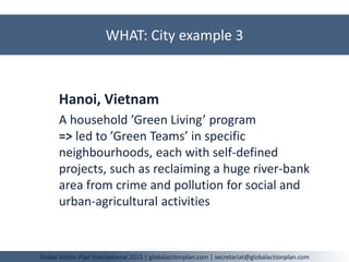WHAT: City example 3
Global Action Plan International 2015 | globalactionplan.com | secretariat@globalactionplan.com
Hanoi, Vietnam
A household ’Green Living’ program
=> led to ’Green Teams’ in specific
neighbourhoods, each with self-defined
projects, such as reclaiming a huge river-bank
area from crime and pollution for social and
urban-agricultural activities
 
