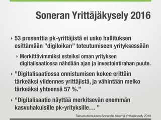 Soneran Yrittäjäkysely 2016
‣ 53 prosenttia pk-yrittäjistä ei usko hallituksen
esittämään ”digiloikan” toteutumiseen yrityksessään
‣ Merkittävimmiksi esteiksi oman yrityksen
digitalisaatiossa nähdään ajan ja investointirahan puute.
‣ ”Digitalisaatiossa onnistumisen kokee erittäin
tärkeäksi viidennes yrittäjistä, ja vähintään melko
tärkeäksi yhteensä 57 %.”
‣ ”Digitalisaatio näyttää merkitsevän enemmän
kasvuhakuisille pk-yrityksille… ”
Taloustutkimuksen Soneralle tekemä Yrittäjäkysely 2016
 