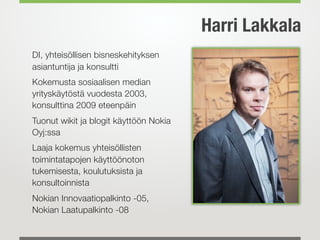 DI, yhteisöllisen bisneskehityksen
asiantuntija ja konsultti
Kokemusta sosiaalisen median
yrityskäytöstä vuodesta 2003,
konsulttina 2009 eteenpäin
Tuonut wikit ja blogit käyttöön Nokia
Oyj:ssa
Laaja kokemus yhteisöllisten
toimintatapojen käyttöönoton
tukemisesta, koulutuksista ja
konsultoinnista
Nokian Innovaatiopalkinto -05,  
Nokian Laatupalkinto -08
Harri Lakkala
 