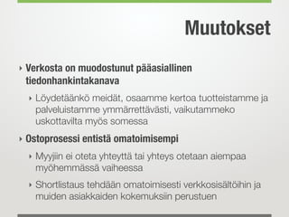 Muutokset
‣ Verkosta on muodostunut pääasiallinen
tiedonhankintakanava
‣ Löydetäänkö meidät, osaamme kertoa tuotteistamme ja
palveluistamme ymmärrettävästi, vaikutammeko
uskottavilta myös somessa
‣ Ostoprosessi entistä omatoimisempi
‣ Myyjiin ei oteta yhteyttä tai yhteys otetaan aiempaa
myöhemmässä vaiheessa
‣ Shortlistaus tehdään omatoimisesti verkkosisältöihin ja
muiden asiakkaiden kokemuksiin perustuen
 