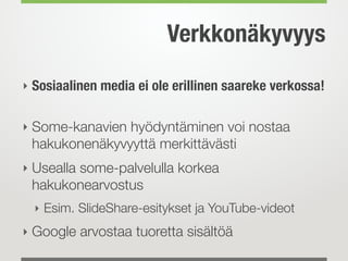 Verkkonäkyvyys
‣ Sosiaalinen media ei ole erillinen saareke verkossa! 
‣ Some-kanavien hyödyntäminen voi nostaa
hakukonenäkyvyyttä merkittävästi
‣ Usealla some-palvelulla korkea
hakukonearvostus
‣ Esim. SlideShare-esitykset ja YouTube-videot
‣ Google arvostaa tuoretta sisältöä
 