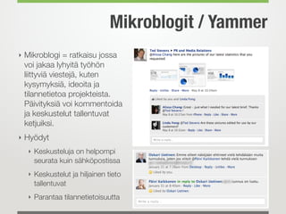 Mikroblogit / Yammer
‣ Mikroblogi = ratkaisu jossa
voi jakaa lyhyitä työhön
liittyviä viestejä, kuten
kysymyksiä, ideoita ja
tilannetietoa projekteista.
Päivityksiä voi kommentoida
ja keskustelut tallentuvat
ketjuiksi.
‣ Hyödyt
‣ Keskusteluja on helpompi
seurata kuin sähköpostissa
‣ Keskustelut ja hiljainen tieto
tallentuvat
‣ Parantaa tilannetietoisuutta
 
