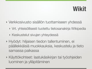 Wikit
‣ Verkkosivusto sisällön tuottamiseen yhdessä
‣ Vrt. yhteisöllisesti tuotettu tietosanakirja Wikipedia
‣ Keskustelut sivujen yhteydessä
‣ Hyödyt: hiljaisen tiedon tallentuminen, ei
päällekkäisiä muokkauksia, keskustelu ja tieto
samassa paikassa
‣ Käyttökohteet: laatukäsikirjan tai työohjeiden
luominen ja ylläpitäminen
 
