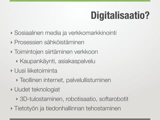 Digitalisaatio?
‣ Sosiaalinen media ja verkkomarkkinointi
‣ Prosessien sähköistäminen
‣ Toimintojen siirtäminen verkkoon
‣ Kaupankäynti, asiakaspalvelu
‣ Uusi liiketoiminta
‣ Teollinen internet, palvelullistuminen
‣ Uudet teknologiat
‣ 3D-tulostaminen, robotisaatio, softarobotit
‣ Tietotyön ja tiedonhallinnan tehostaminen
 