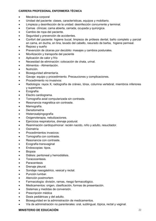 CARRERA PROFESIONAL ENFERMERÍA TÉCNICA

•   Mecánica corporal
•   Unidad del paciente: clases, características, equipos y mobiliario.
•   Limpieza y desinfección de la unidad: desinfección concurrente y terminal.
•   Camas clínicas: cama abierta, cerrada, ocupada y quirúrgica.
•   Cambio de ropa del paciente.
•   Seguridad y prevención de accidentes.
•   Confort del paciente: higiene bucal, limpieza de prótesis dental, baño completo y parcial
    en cama, en ducha, en tina, lavado del cabello, rasurado de barba, higiene perineal.
•   Reposo y sueño
•   Prevención de úlceras por decúbito: masajes y cambios posturales.
•   Movilización y transporte del paciente
•   Aplicación de calor y frío
•   Necesidad de eliminación: colocación de chata, urinal.
•   Alimentos - Alimentación.
•   Nutrición.
•   Bioseguridad alimentaría.
•   Gavaje: equipo y procedimiento. Precauciones y complicaciones.
•   Procedimiento no invasivos:
•   Radiología: rayos X, radiografía de cráneo, tórax, columna vertebral, miembros inferiores
    y superiores.
•   Ecografía:
•   Electro cardiograma.
•   Tomografía axial computarizada sin contraste.
•   Resonancia magnética sin contraste.
•   Mamografía.
•   Densitometría
•   Histerosalpingografía
•   Oxigenoterapia, nebulizaciones.
•   Ejercicios respiratorios, drenaje postural.
•   Reanimación cardiopulmonar: recién nacido, niño y adulto, resucitador.
•   Oximetría
•   Procedimientos invasivos:
•   Tomografía con contraste.
•   Resonancia con contraste.
•   Ecografía transvaginal
•   Endoscopias: tipos.
•   Biopsia
•   Diálisis: peritoneal y hemodiálisis.
•   Toracocentesis.
•   Paracentesis
•   Drenaje pleural.
•   Sondaje nasogástrico, vesical y rectal.
•   Punción lumbar.
•   Atención postmortem
•   Farmacología: división, ramas, riesgo farmacológico.
•   Medicamentos: origen, clasificación, formas de presentación.
•   Sistemas y medidas de conversión.
•   Prescripción médica
•   Dosis pediátricas y del adulto.
•   Bioseguridad en la administración de medicamentos.
•   Vía de administración no parenterales: oral, sublingual, tópica, rectal y vaginal.

MINISTERIO DE EDUCACIÓN                                                                    22
 