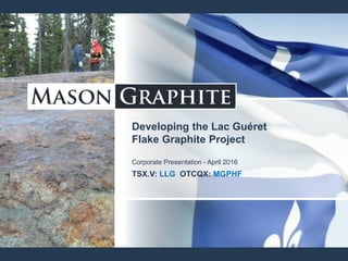 Developing the Lac Guéret
Flake Graphite Project
Corporate Presentation - April 2016
TSX.V: LLG OTCQX: MGPHF
 